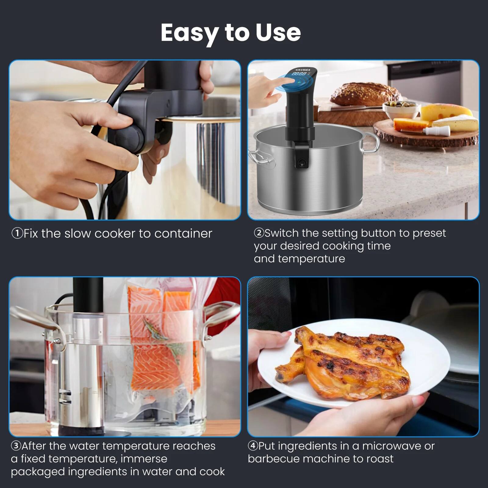 Easy to Use

1. Fix the slow cooker to container
2. Switch the setting button to preset your desired cooking time and temperature
3. After the water temperature reaches a fixed temperature, immerse packaged ingredients in water and cook
4. Put ingredients in a microwave or barbecue machine to roast