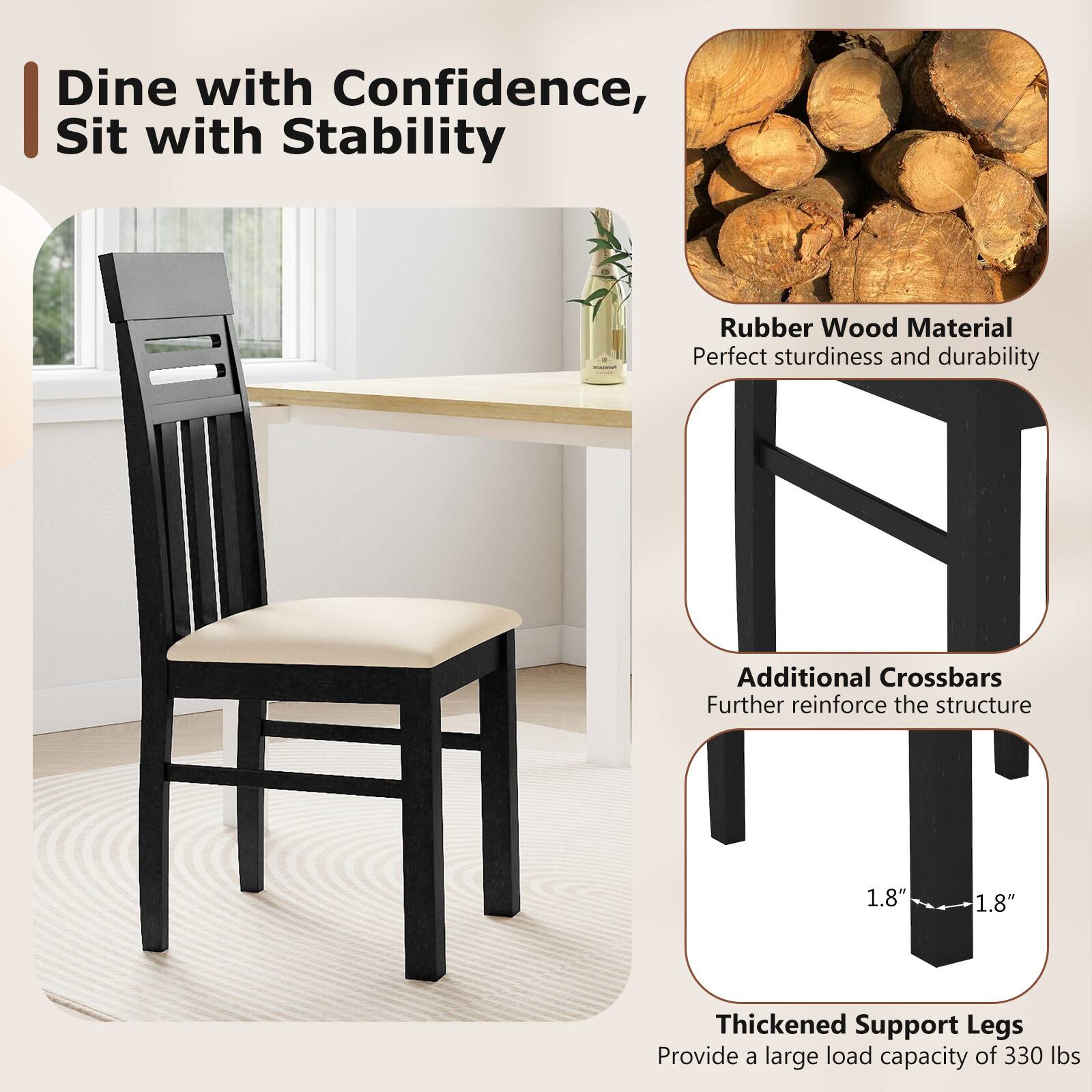 Dine with Confidence, Sit with Stability

Rubber Wood Material  
Perfect sturdiness and durability

Additional Crossbars  
Further reinforce the structure

Thickened Support Legs  
Provide a large load capacity of 330 lbs