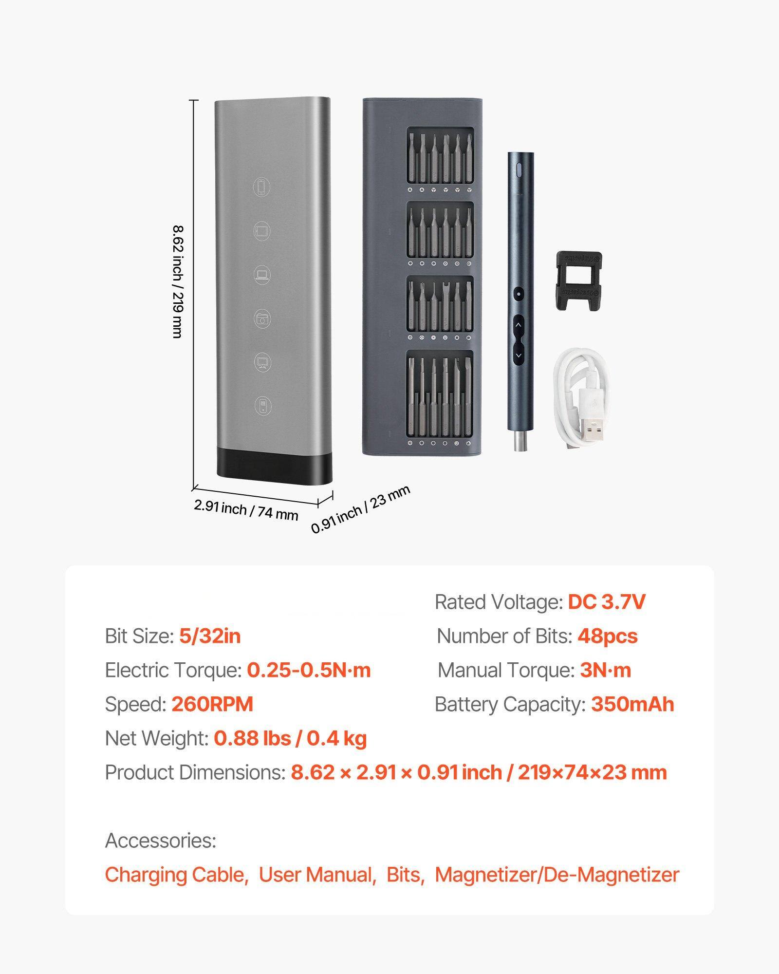 Sure, here is the corrected and grouped text:

---

**Product Specifications:**

- **Bit Size:** 5/32in
- **Number of Bits:** 48pcs
- **Electric Torque:** 0.25-0.5Nm
- **Speed:** 260RPM
- **Net Weight:** 0.88 lbs / 0.4 kg
- **Product Dimensions:** 8.62 x 2.91 x 0.91 inch / 219x74x23 mm

- **Rated Voltage:** DC 3.7V
- **Manual Torque:** 3Nm
- **Battery Capacity:** 350mAh

**Accessories:**
- Charging Cable
- User Manual
- Bits
- Magnetizer/De-Magnetizer

**Dimensions:**
- 8.62 inch / 219 mm
- 2.91 inch / 74 mm
- 0.91 inch / 23 mm

---