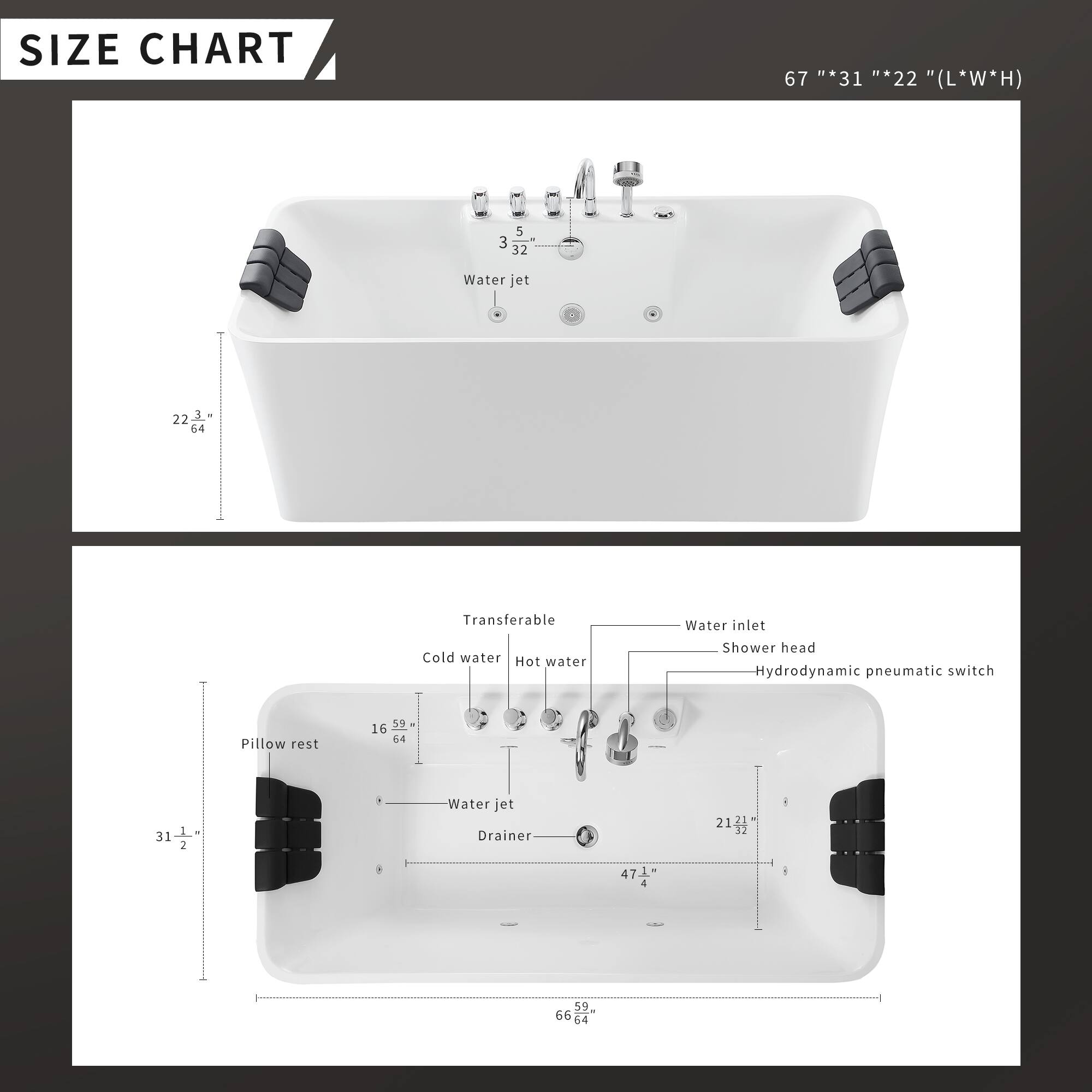 **SIZE CHART**

67" * 31" * 22" (L*W*H)

- Water jet: 5" * 32"
- Pillow rest: 22" * 22"
- Transferable: 3-44
- Cold water: 16" * 59"
- Hot water: 16" * 59"
- Water inlet: 21" * 32"
- Shower head: 47.1"
- Hydrodynamic pneumatic switch: 66" * 64"
- Drainer: 31" * 1/2"