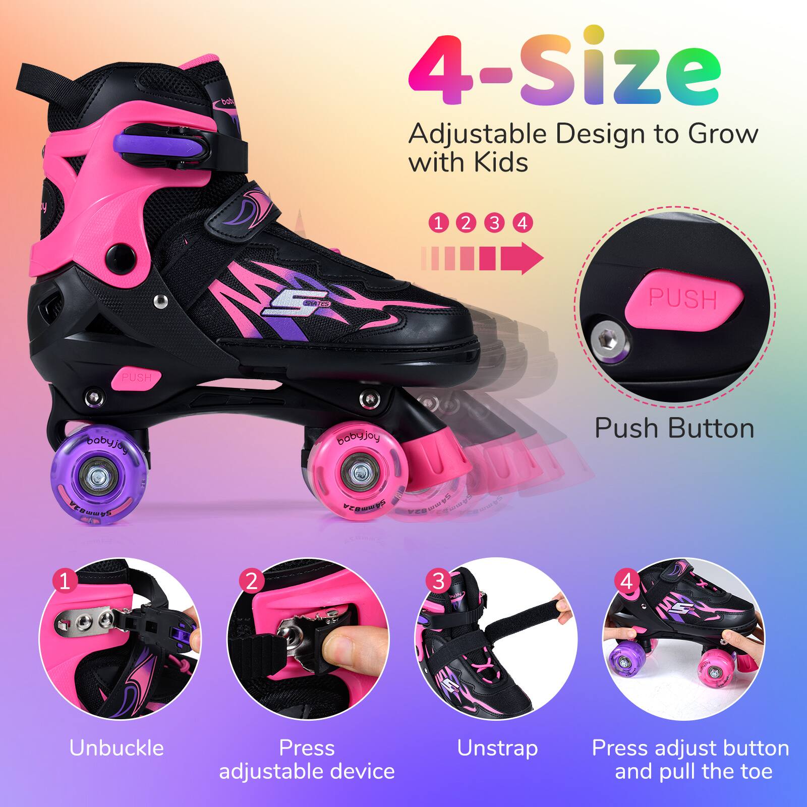 4-Size Adjustable Design to Grow with Kids

1. Unbuckle
2. Press adjustable device
3. Unstrap
4. Press adjust button and pull the toe

Push Button
