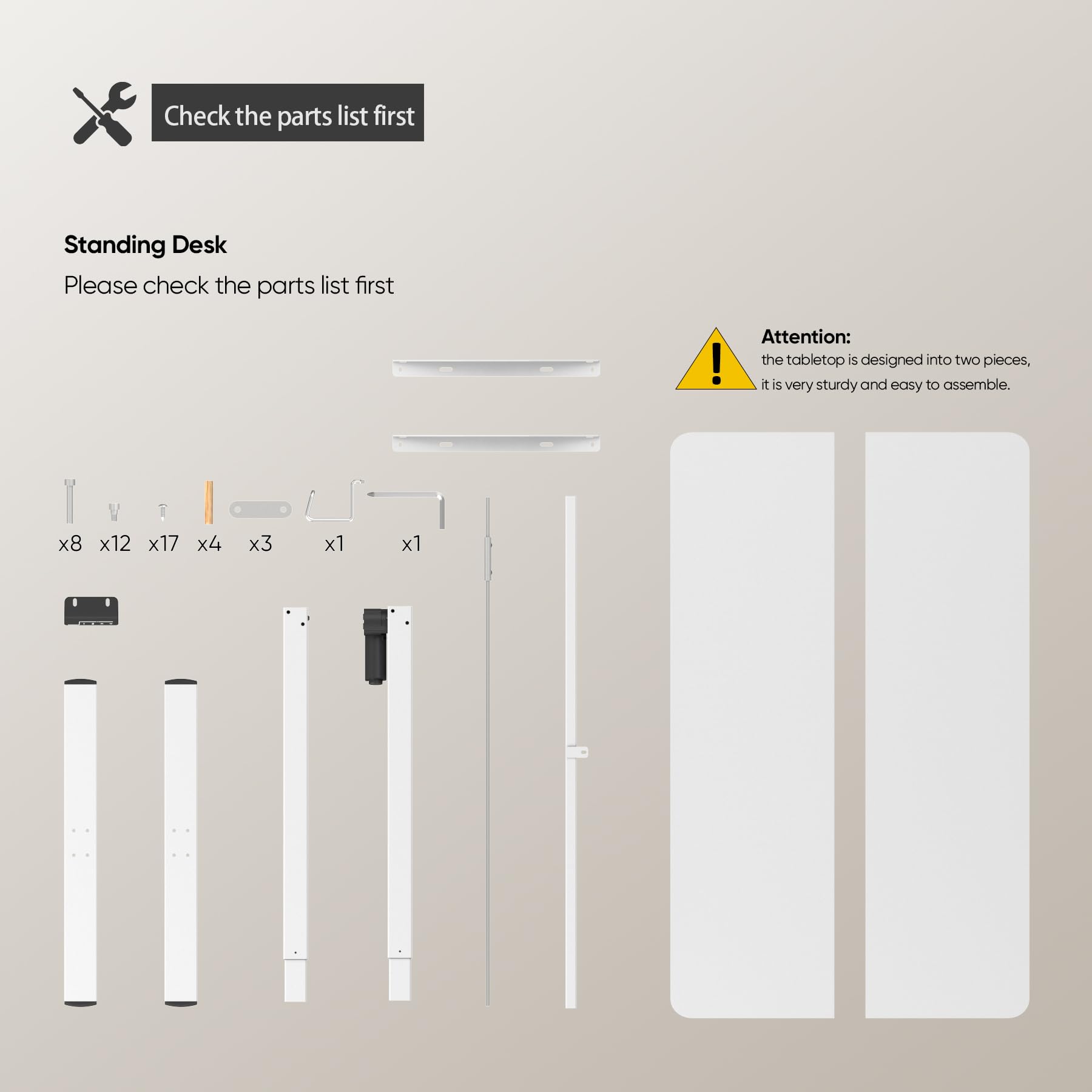 Check the parts list first

Standing Desk  
Please check the parts list first

Attention:  
the tabletop is designed into two pieces,  
it is very sturdy and easy to assemble.

x8 x12 x17 x4 x3 x1 x1