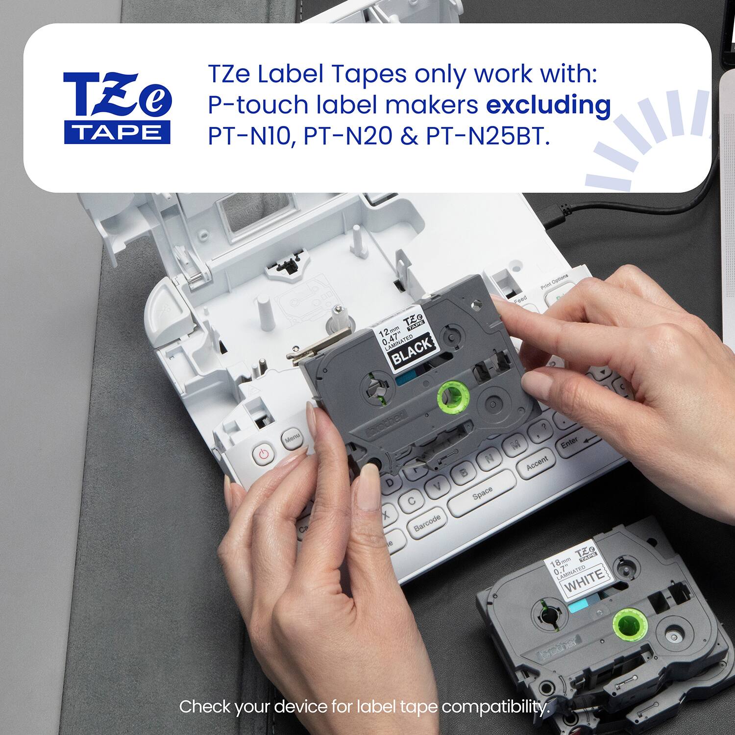 TZe Label Tapes only work with: P-touch label makers excluding PT-N10, PT-N20 & PT-N25BT.

Check your device for label tape compatibility.