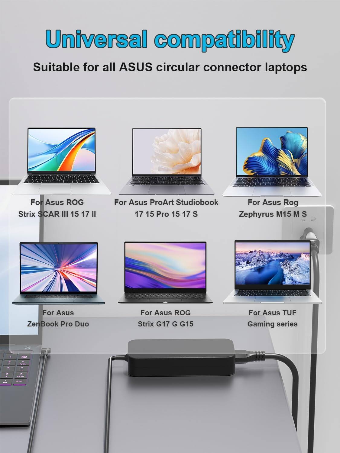 Universal compatibility  
Suitable for all ASUS circular connector laptops  
For Asus ROG Strix SCAR III 15 17 II  
For Asus ProArt Studiobook 17 15 Pro 15 17 S  
For Asus Rog Zephyrus M15 M S  
For Asus ZenBook Pro Duo  
For Asus ROG Strix G17 G G15  
For Asus TUF Gaming series