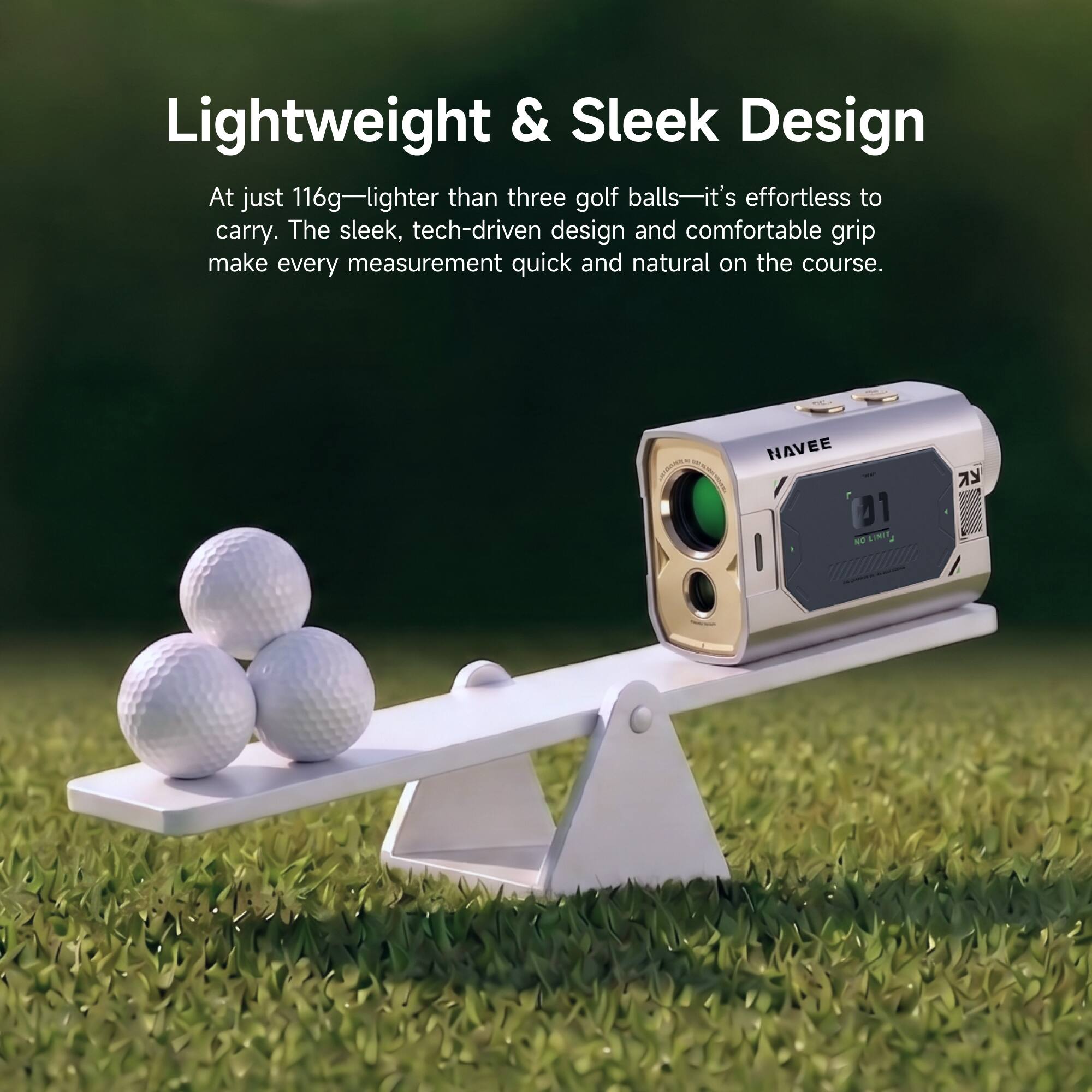 Lightweight & Sleek Design

At just 116g—lighter than three golf balls—it's effortless to carry. The sleek, tech-driven design and comfortable grip make every measurement quick and natural on the course.

NAVEE

NO LIMIT