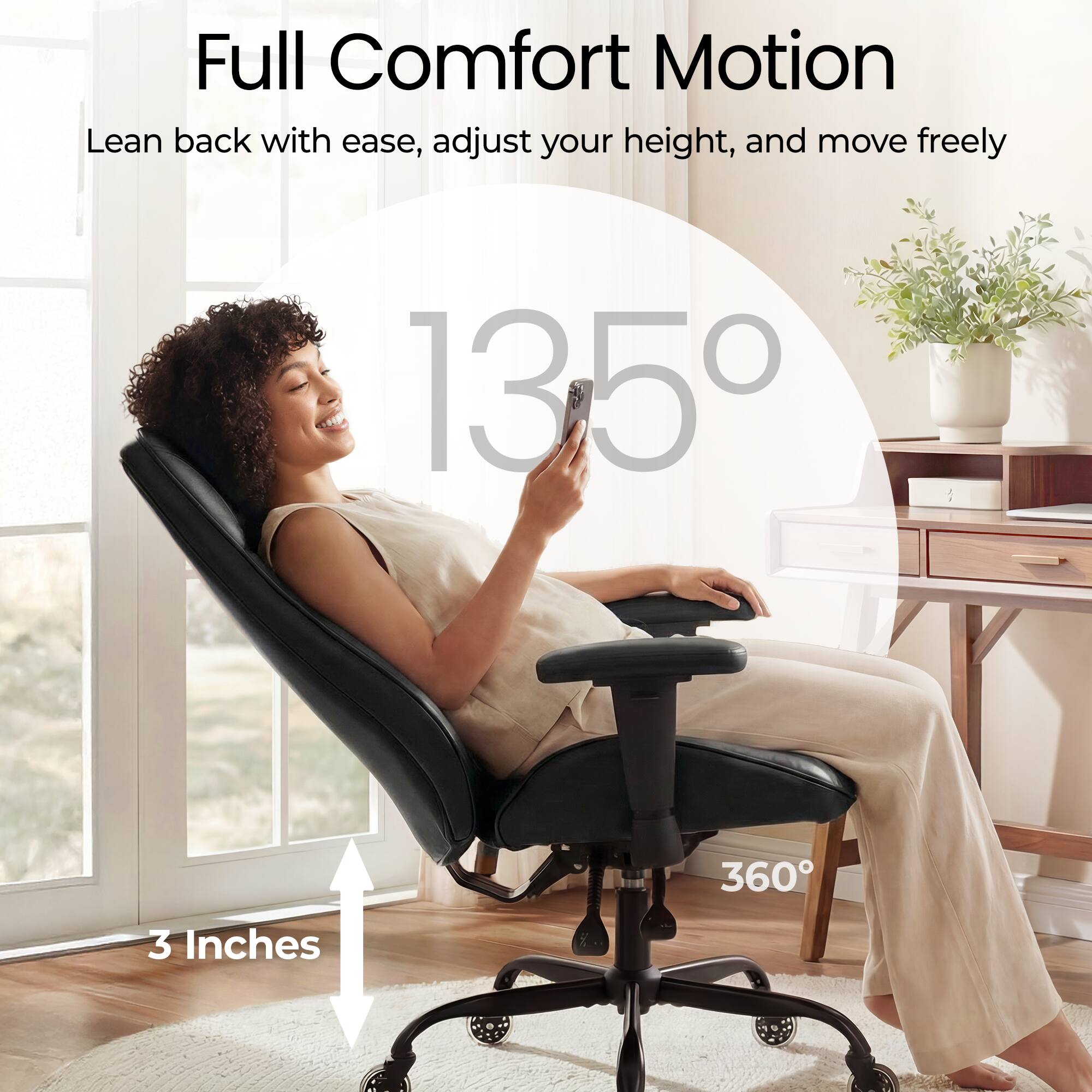 Full Comfort Motion  
Lean back with ease, adjust your height, and move freely  

135°  
360°  
3 Inches