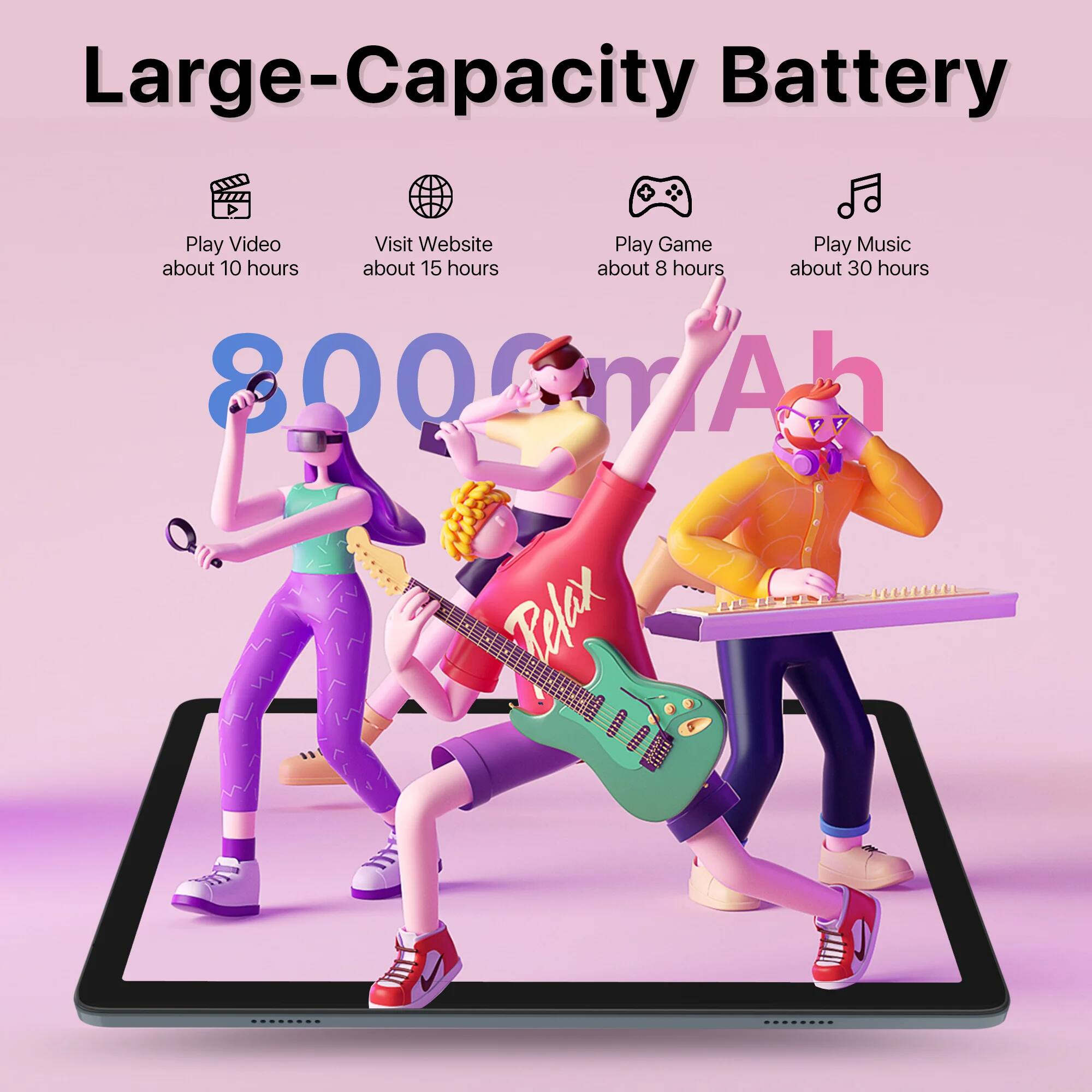 Large-Capacity Battery

- Play Video about 10 hours
- Visit Website about 15 hours
- Play Game about 8 hours
- Play Music about 30 hours

8000 mAh