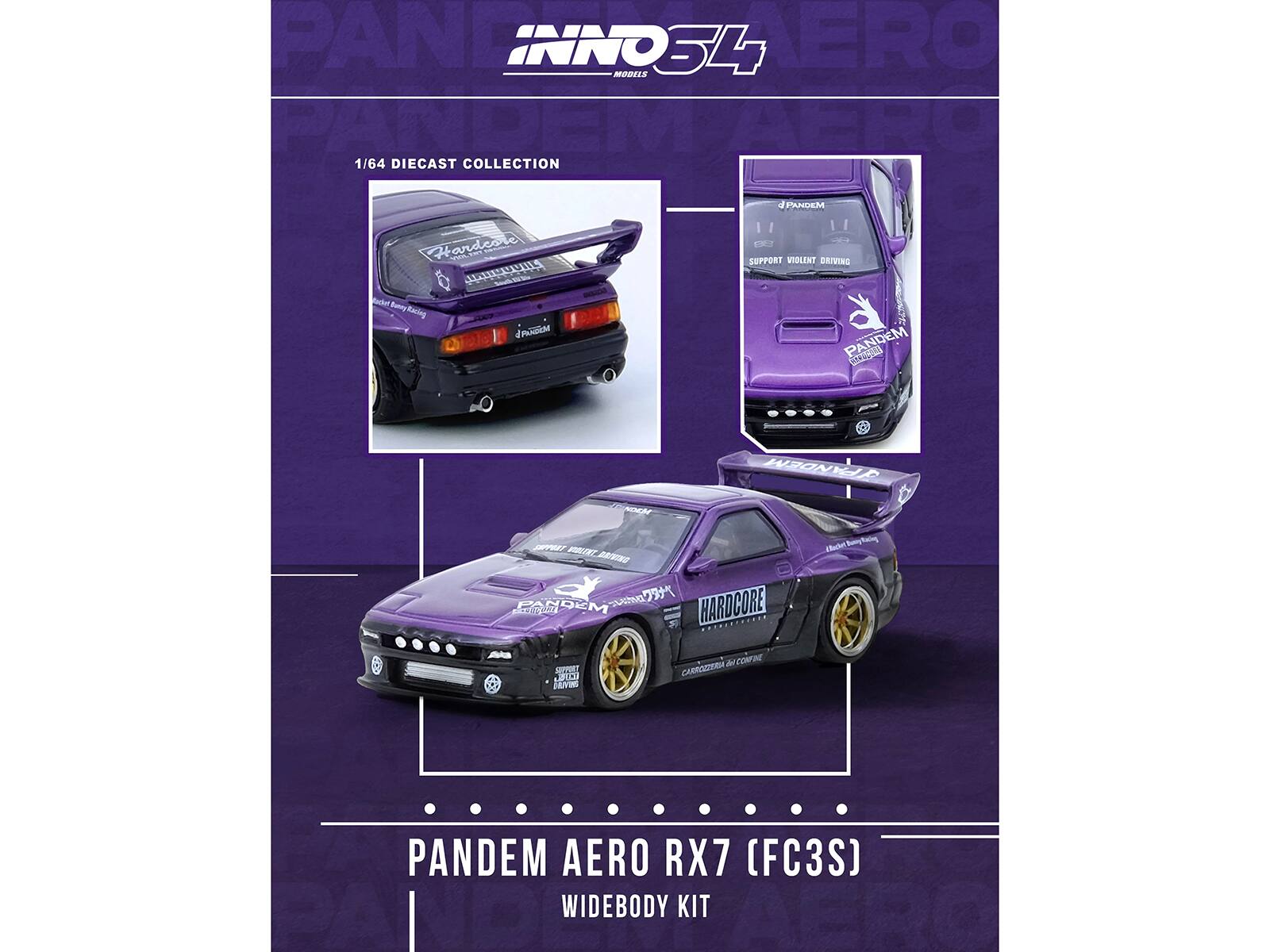 INNO34 MODELS  
PANDEM AERO RX7 (FC3S)  
1/64 DIECAST COLLECTION  

PANDEM AERO RX7 (FC3S)  
WIDEBODY KIT  

CAST COLLECTION  

SUPPORT VIOLENT DRIVING  
HARDCORE  
CARROZZERIA PANDEM  
CARROZZERIA HARDCORE