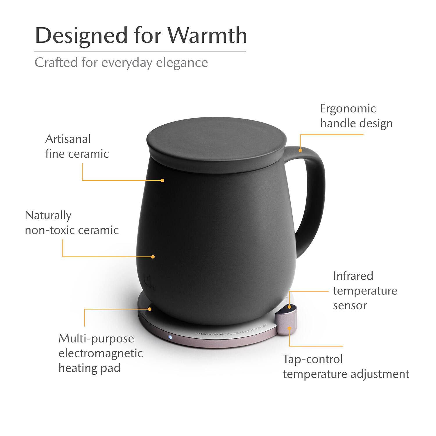 Designed for Warmth  
Crafted for everyday elegance  
Artisanal fine ceramic  
Ergonomic handle design  
Naturally non-toxic ceramic  
Infrared temperature sensor  
Multi-purpose electromagnetic heating pad  
Tap-control temperature adjustment