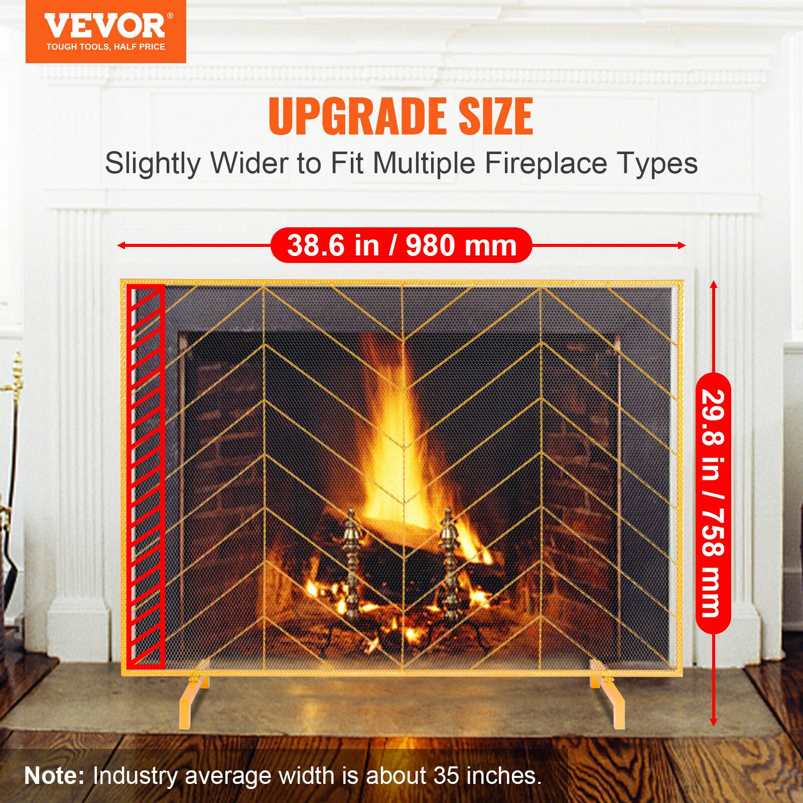 VEVOR TOUGH TOOLS, HALF PRICE  
UPGRADE SIZE  
Slightly Wider to Fit Multiple Fireplace Types  
38.6 in / 980 mm  
29.8 in / 758 mm  

Note: Industry average width is about 35 inches.