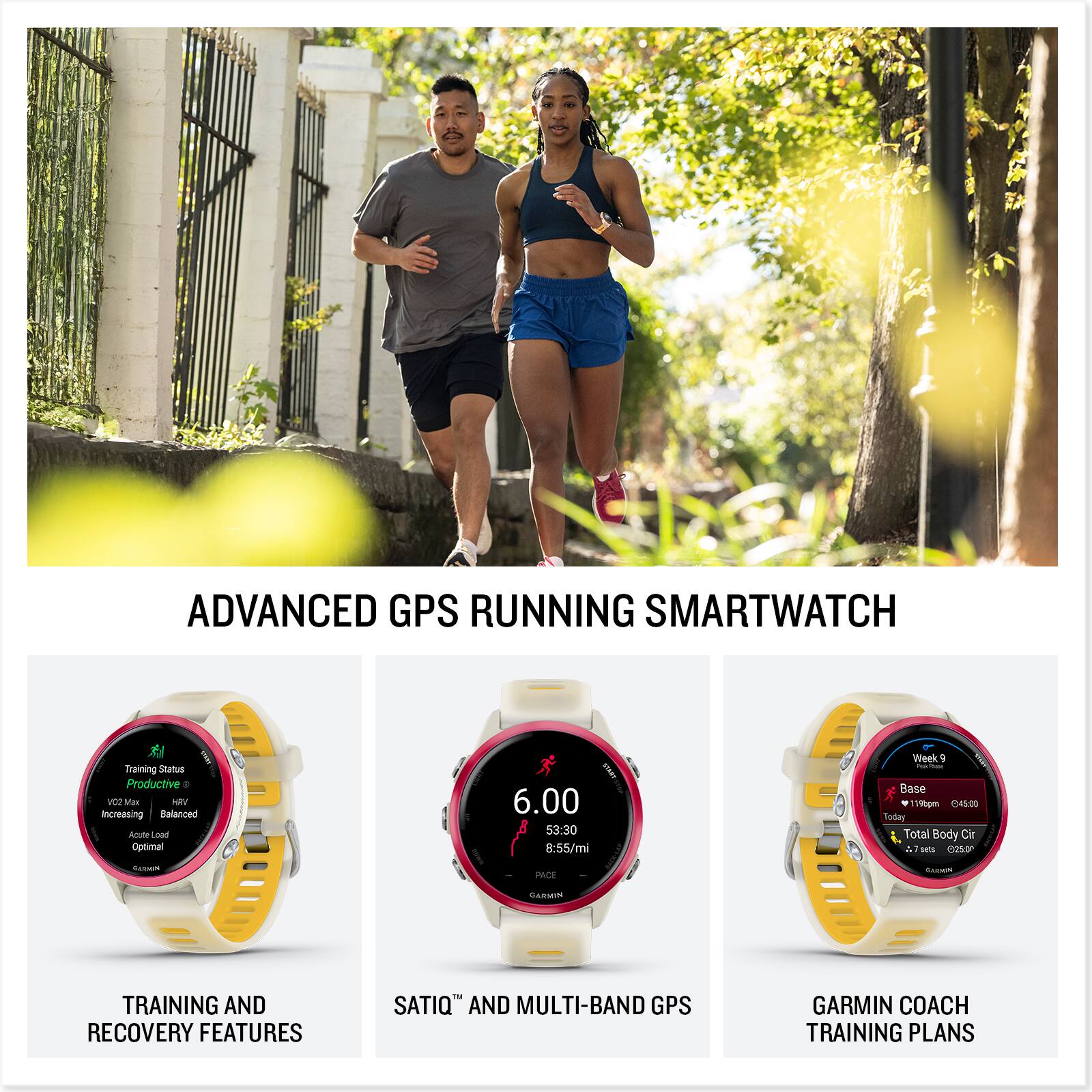ADVANCED GPS RUNNING SMARTWATCH

TRAINING AND RECOVERY FEATURES
- Training Status: Productive
- VO2 Max: Increasing
- Balance: Balanced
- Acute Load: Optimal

SATIQ™ AND MULTI-BAND GPS
- 6:00
- 53:30
- 8:55/mi
- RACE

GARMIN COACH TRAINING PLANS
- Week 9
- Base
- Today: 1180m
- Total Body Circ: 045.00
- 7.75 sets
- 0250m