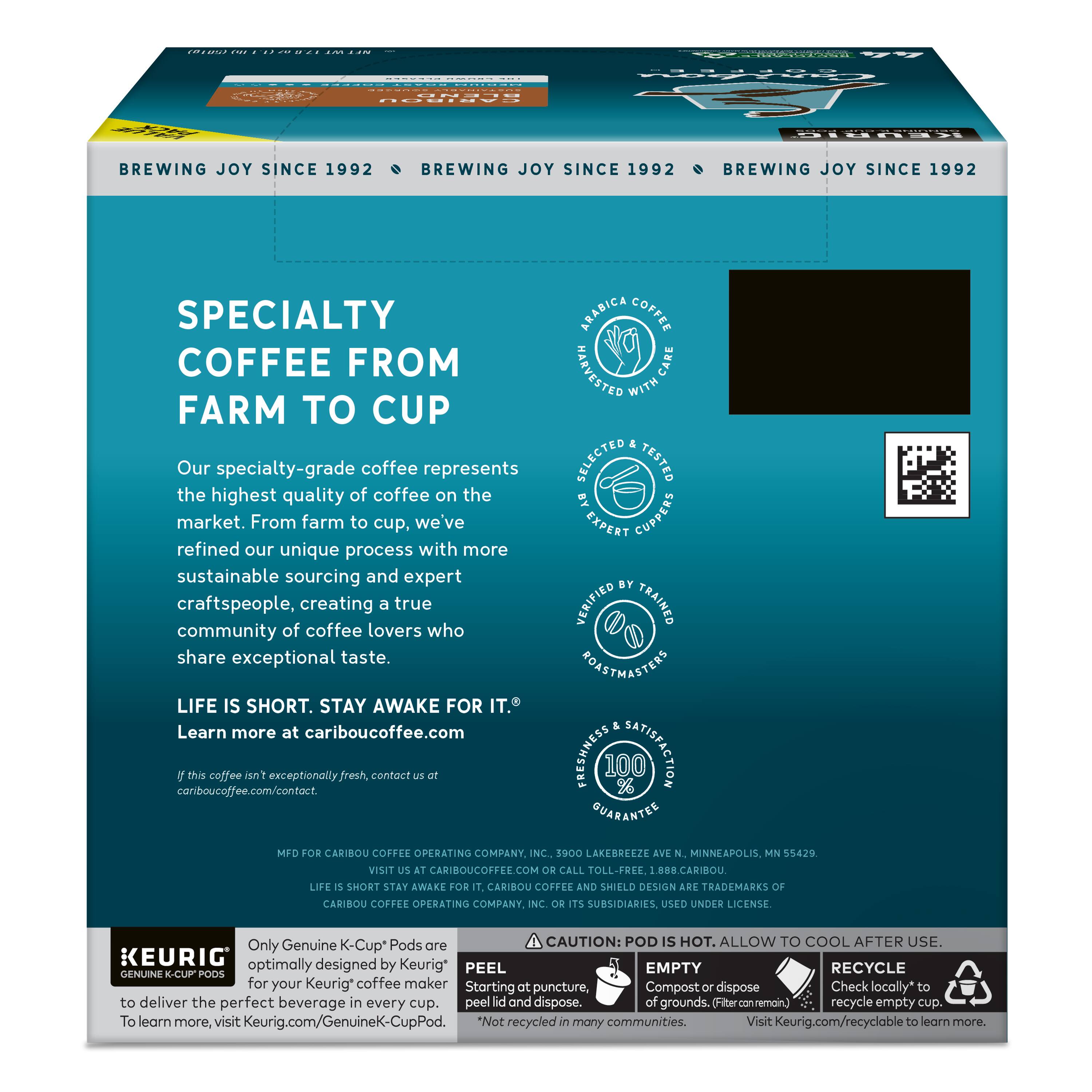 BREWING JOY SINCE 1992

SPECIALTY COFFEE FROM FARM TO CUP

Our specialty-grade coffee represents the highest quality of coffee on the market. From farm to cup, we've refined our unique process with more sustainable sourcing and expert craftspeople, creating a true community of coffee lovers who share exceptional taste.

LIFE IS SHORT. STAY AWAKE FOR IT.

Learn more at cariboucoffee.com

This coffee is exceptionally fresh, contact cariboucoffee.com/contact.

ARABICA COFFEE

DRINK IT. CARE WITH SELECTED TESTED BY EXPERT CUPPERS BY VERIFIED TRAINED BARISTAS

FRESHNESS 100% SATISFACTION GUARANTEE

MFD FOR CARIBOU COFFEE OPERATING COMPANY, INC. 3900 LAKEBREEZE MINNEAPOLIS 55429

VISIT CARIBOUCOFFEE.COM

CALL TOLL-FREE 1-800-CARIBOU

LIFE SHORT. STAY AWAKE FOR CARIBOU COFFEE AND SHIELD DESIGN ARE TRADEMARKS

CARIBOU COFFEE OPERATING COMPANY, INC. AND SUBSIDIARIES USED UNDER LICENSE

Only Genuine K-Cups