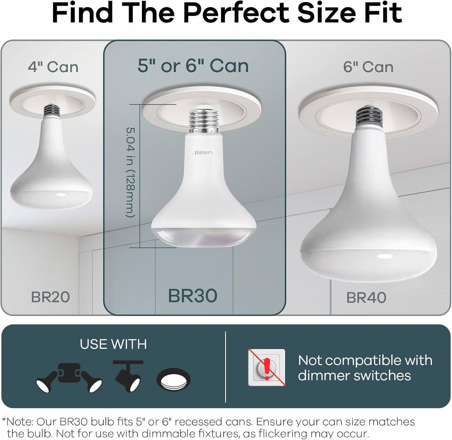 Find The Perfect Size Fit

4" Can  
BR20

5" or 6" Can  
5.04 in (128mm)  
BR30

6" Can  
BR40

USE WITH  
[Icons of various fixtures]

Not compatible with dimmer switches

*Note: Our BR30 bulb fits 5" or 6" recessed cans. Ensure your can size matches the bulb. Not for use with dimmable fixtures, as flickering may occur.