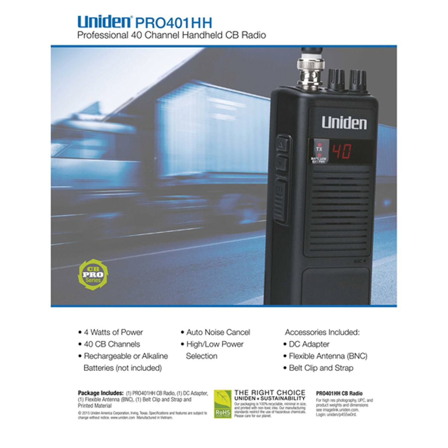 Uniden PRO401HH Professional 40 Channel Handheld CB Radio

- 4 Watts of Power
- 40 CB Channels
- Rechargeable or Alkaline Batteries (not included)
- Auto Noise Cancel
- High/Low Power Selection

Accessories Included:
- DC Adapter
- Flexible Antenna (BNC)
- Belt Clip and Strap

Package Includes:
- (1) PRO401HH CB Radio
- (1) DC Adapter
- (1) Flexible Antenna (BNC)
- (1) Belt Clip and Strap
- Printed Material

THE RIGHT CHOICE
UNIDEN SUSTAINABILITY
For high-res photography, UPC, and other product details, see images at uniden.com. Our packaging is 100% recyclable, made in the USA, and printed with non-toxic inks. Our manufacturing process is RoHS compliant. Please care for our planet.

PRO401HH CB Radio
For high-res photography, UPC, and other product details, see images at uniden.com. Our packaging is 100% recyclable, made in the USA, and printed with non-toxic inks. Our manufacturing process is RoHS compliant.