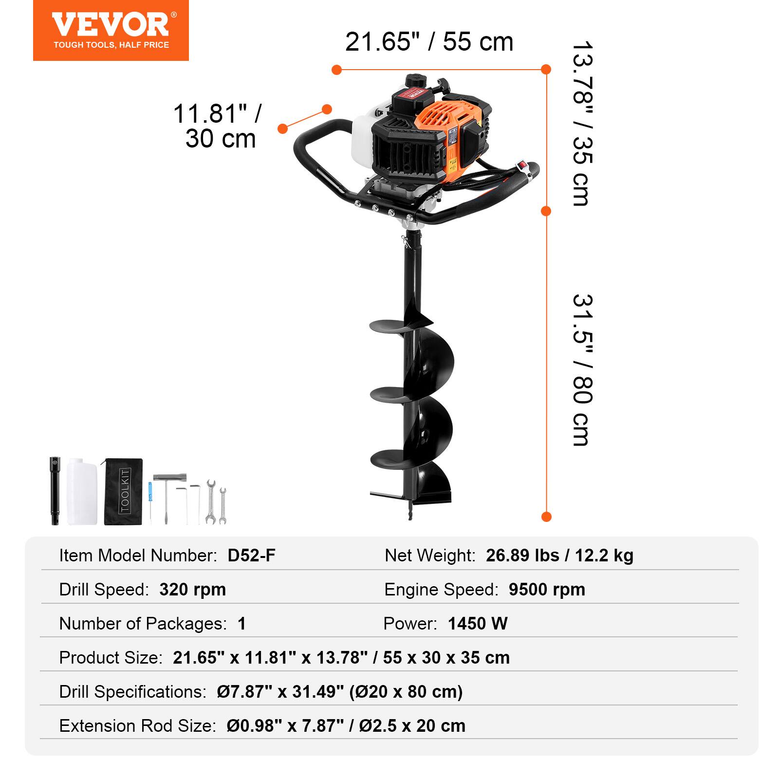 VEVOR TOUGH TOOLS, HALF PRICE

11.81" / 30 cm  
21.65" / 55 cm  
13.78" / 35 cm  
31.5" / 80 cm  

Item Model Number: D52-F  
Drill Speed: 320 rpm  
Net Weight: 26.89 lbs / 12.2 kg  
Engine Speed: 9500 rpm  
Number of Packages: 1  
Power: 1450 W  
Product Size: 21.65" x 11.81" x 13.78" / 55 x 30 x 35 cm  
Drill Specifications: 07.87" x 31.49" (20 x 80 cm)  
Extension Rod Size: 0.98" x 7.87" / 2.5 x 20 cm