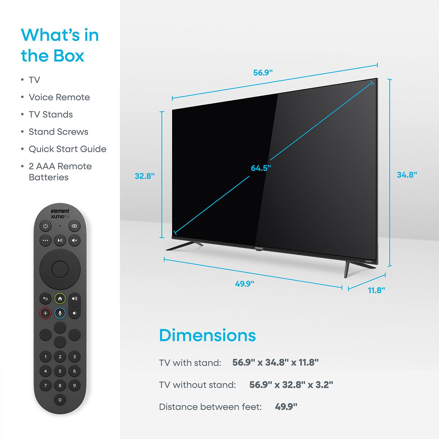 What's in the Box  
- TV  
- Voice Remote  
- TV Stands  
- Stand Screws  
- Quick Start Guide  
- 2 AAA Remote Batteries  

Dimensions  
TV with stand: 56.9" x 34.8" x 11.8"  
TV without stand: 56.9" x 32.8" x 3.2"  
Distance between feet: 49.9"