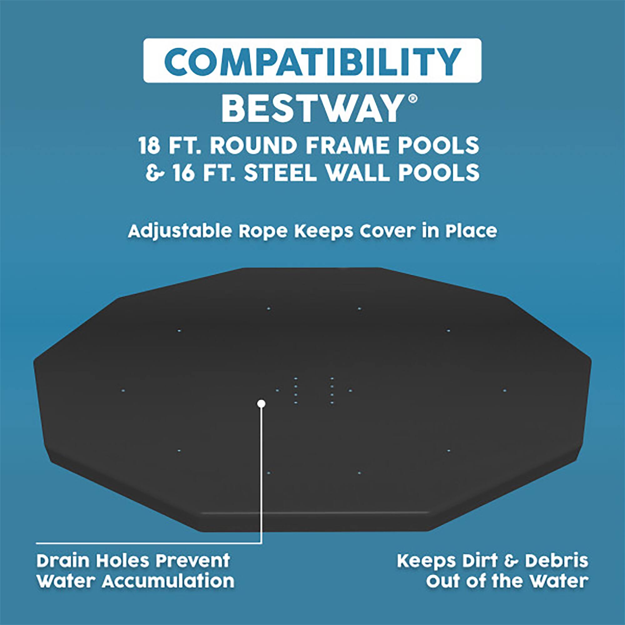 COMPATIBILITY  
BESTWAY®  
18 FT. ROUND FRAME POOLS & 16 FT. STEEL WALL POOLS  

Adjustable Rope Keeps Cover in Place  

Drain Holes Prevent Water Accumulation  

Keeps Dirt & Debris Out of the Water