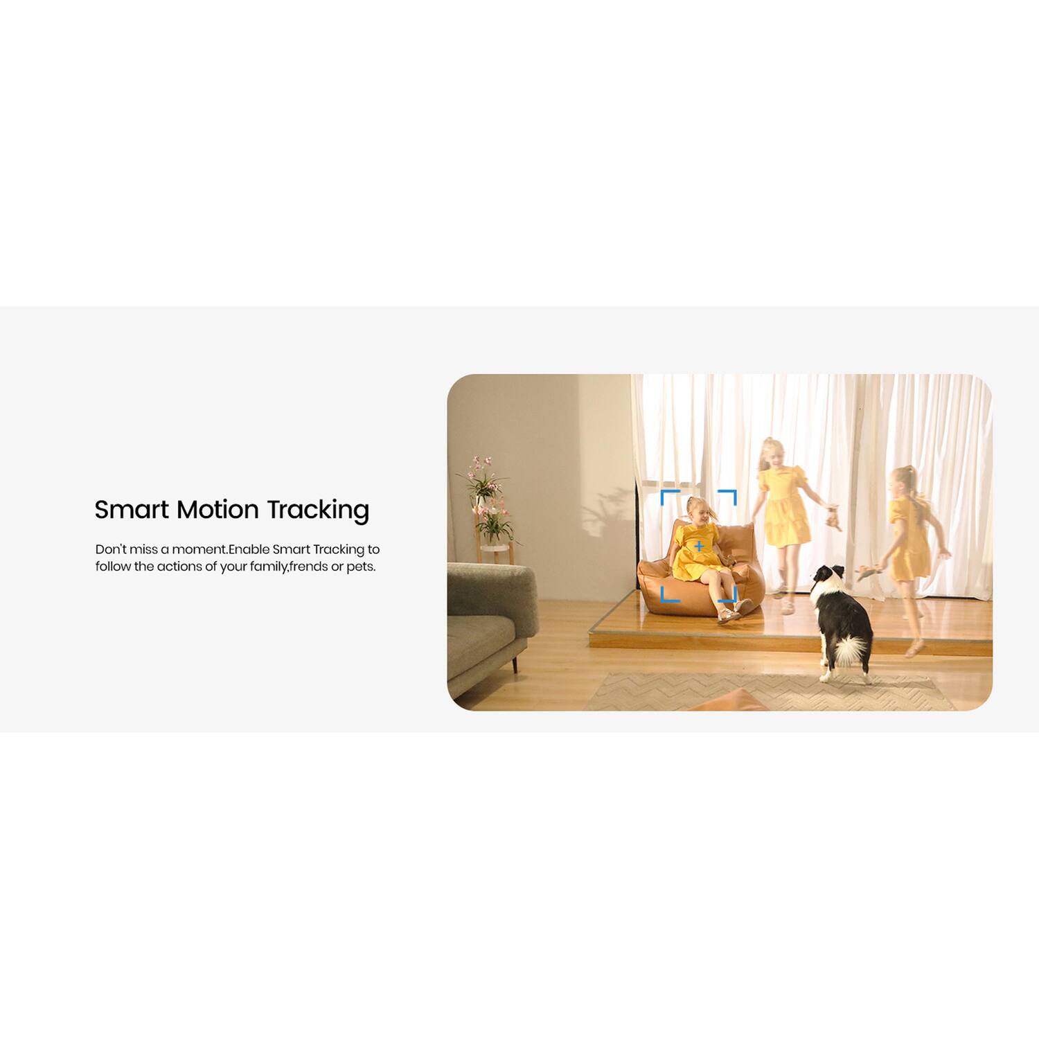 Smart Motion Tracking

Don't miss a moment. Enable Smart Tracking to follow the actions of your family, friends, or pets.