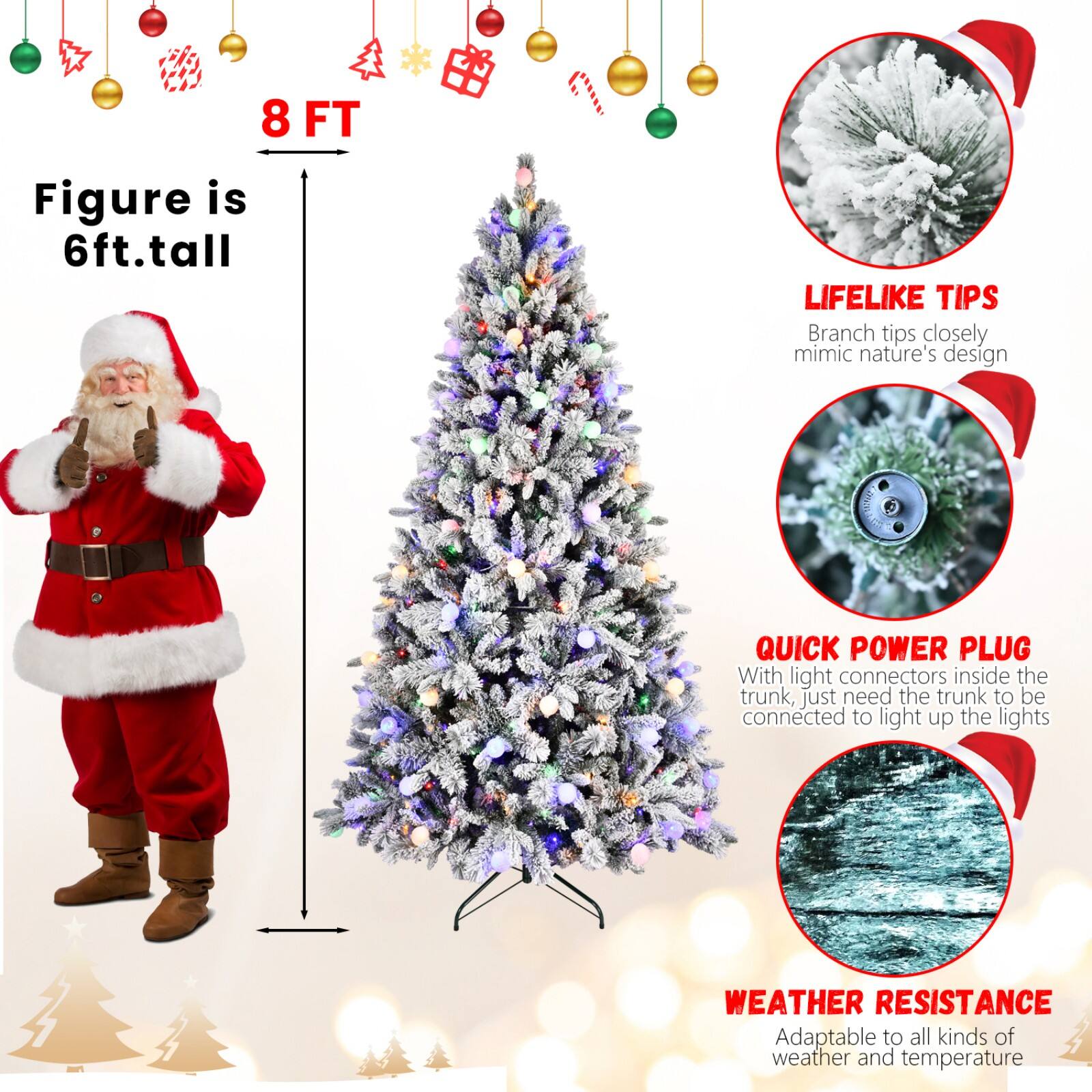 8 FT  
Figure is 6ft. tall  

LIFELIKE TIPS  
Branch tips closely mimic nature's design  

QUICK POWER PLUG  
With light connectors inside the trunk, just need the trunk to be connected to light up the lights  

WEATHER RESISTANCE  
Adaptable to all kinds of weather and temperature