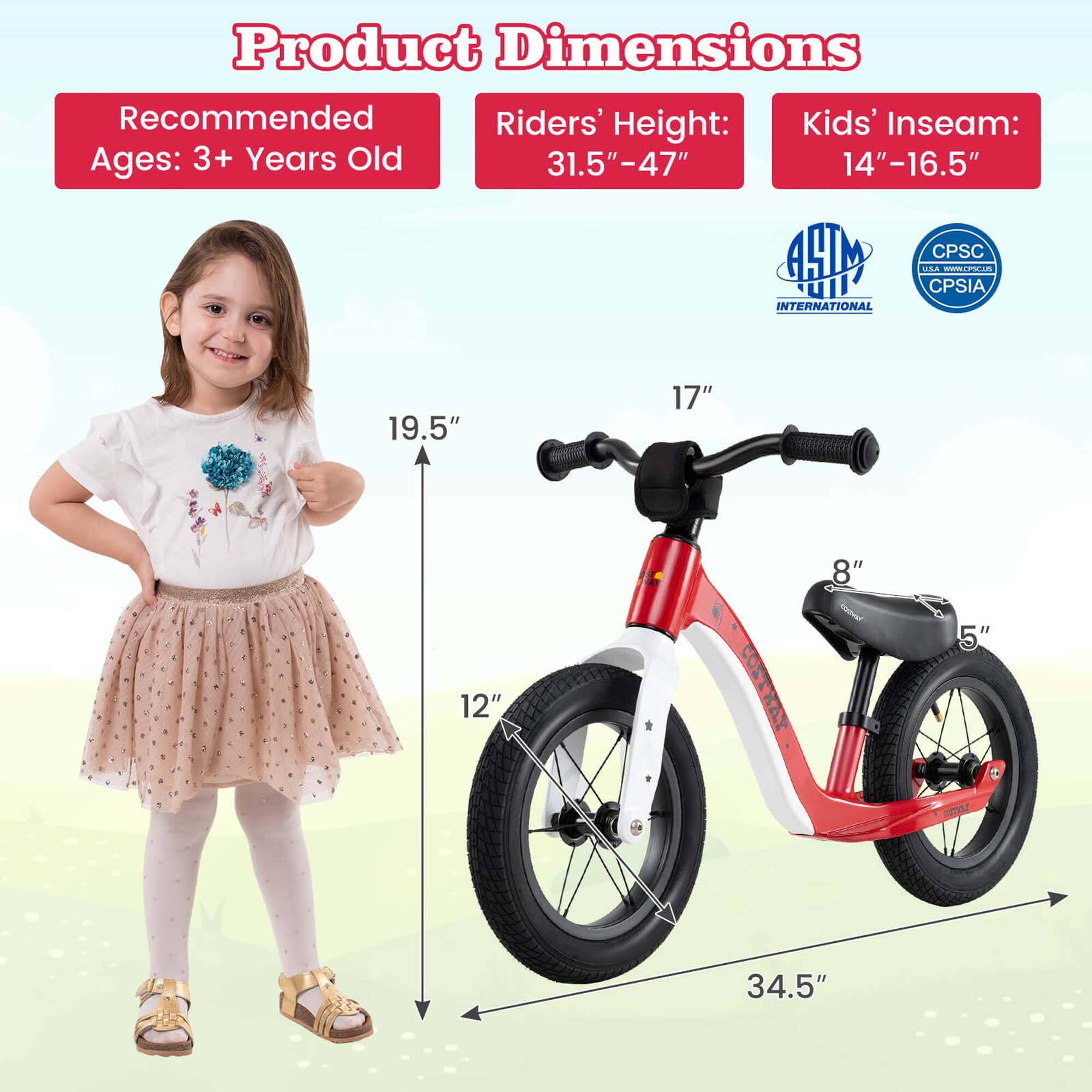 Product Dimensions

Recommended Ages: 3+ Years Old

Riders' Height: 31.5" - 47"

Kids' Inseam: 14" - 16.5"

19.5"

17"

12"

34.5"

8"

5"
