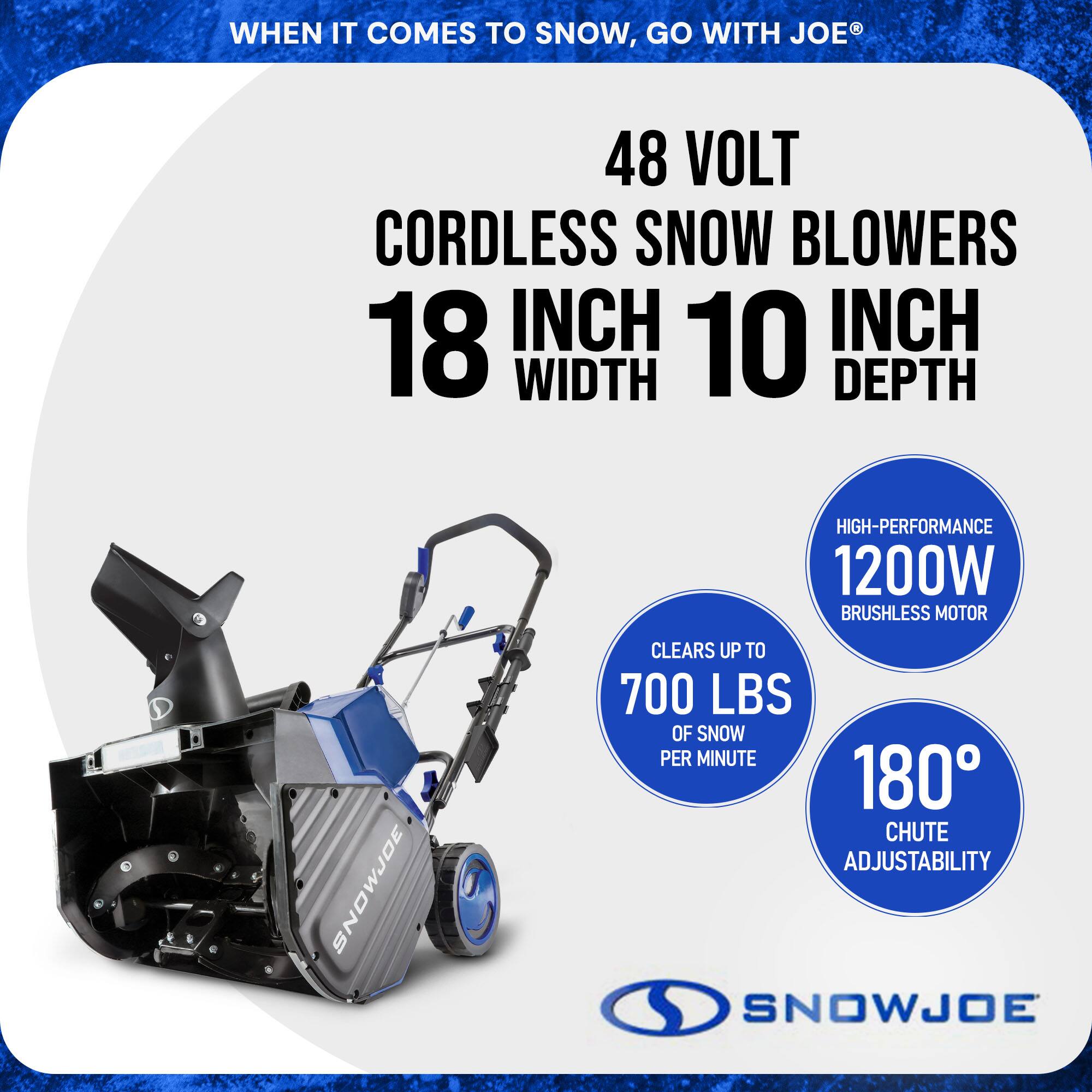 When it comes to snow, go with Joe®

48 Volt Cordless Snow Blowers

18 Inch Width 10 Inch Depth

High-Performance 1200W Brushless Motor

Clears up to 700 lbs of snow per minute

180° Chute Adjustability

Snow Joe