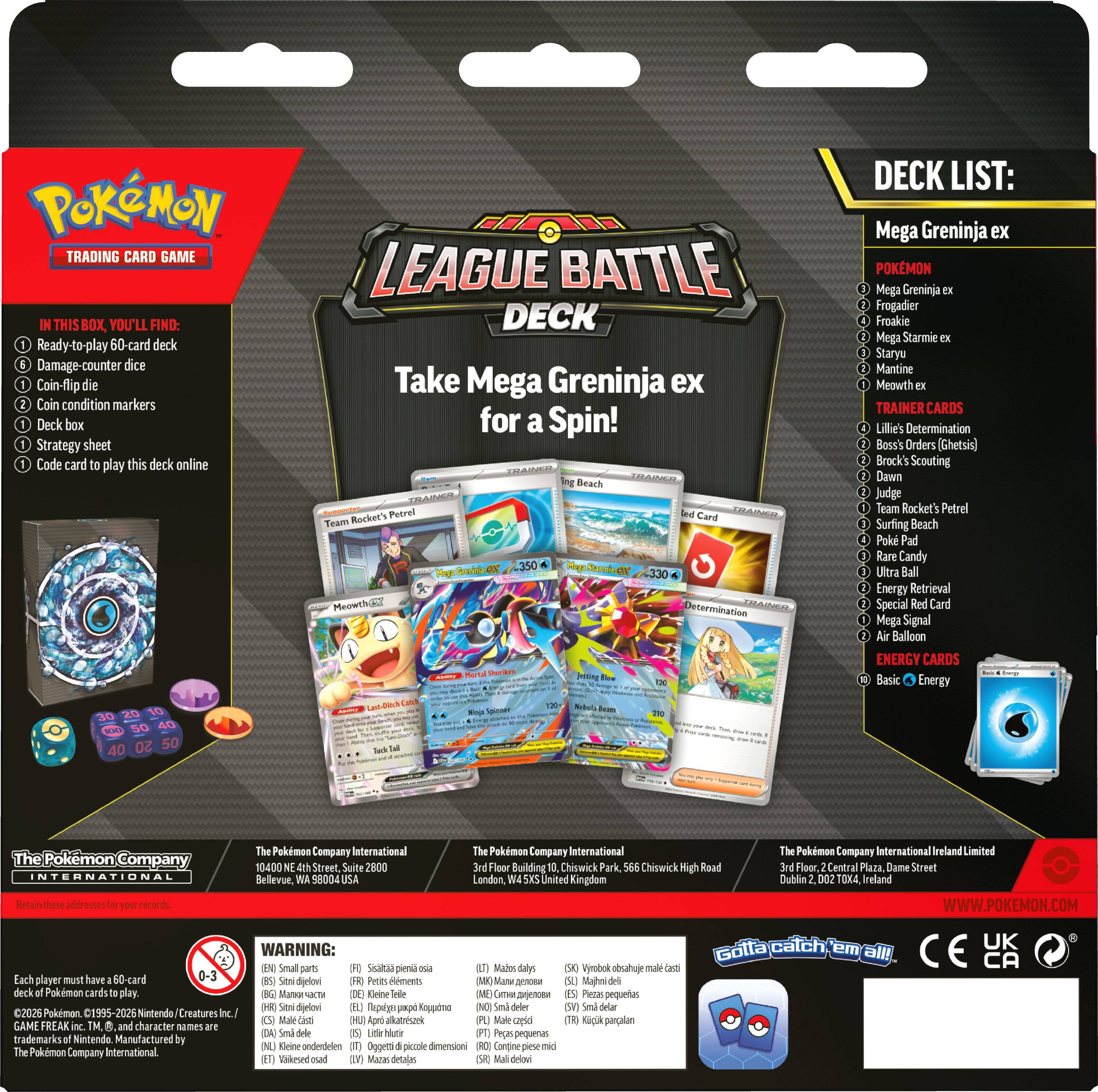 DECK LIST:
TRADING CARD GAME Ready-to-play 60-card deck dice Coin-flip die Coin condition markers Deck box Strategy sheet Code card to play this deck online

LEAGUE DECK Take Mega Greninja ex for a Spin!
Mega Greninja ex POKEMON Mega Greninja ex Frogadier Froakie Mega Starmie EX Staryu Mantine Meowth ex TRAINER Lillie's Determination Boss's Orders (Ghetsis) Brock's Scouting Dawn Judge Team Rocket's Petrel Surfing Beach Poke Pad Rare Candy Ultra Ball Energy Retrieval Special Red Card Mega Signal Air Balloon ENERGY CARDS Basic Energy

The Pokemon Company International 10400 Suite 2800 Bellevue, WA
The International 3rd Floor Building 10, Chiswick Park, 566 Chiswick High Road London, United Kingdom
The Pokemon Company Plaza, Dublin
Limited Street WWW.POKEMON.COM

Each player must have of Pokemon 2026 Pokemon. GAME FREAK inc. and character of The Pokemon Company International.

0-3 are Small Sisaltaa pienta oua (BS) Sitni dijelovi (FR) Pe
