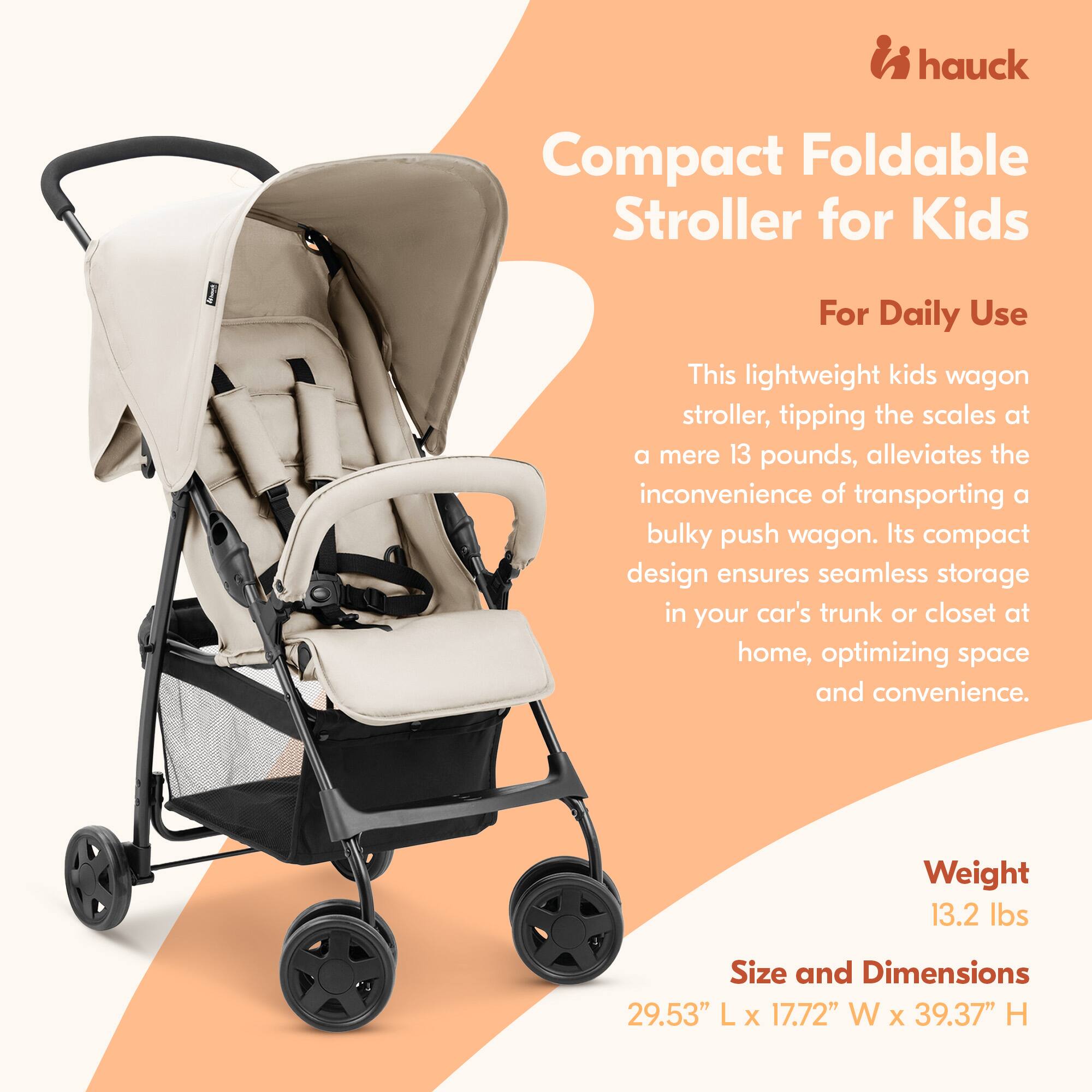 hauck Compact Foldable Stroller for Kids For Daily Use

This lightweight kids wagon stroller, tipping the scales at a mere 13 pounds, alleviates the inconvenience of transporting a bulky push wagon. Its compact design ensures seamless storage in your car's trunk or closet at home, optimizing space and convenience.

Weight: 13.2 lbs

Size and Dimensions: 29.53" L x 17.72" W x 39.37" H