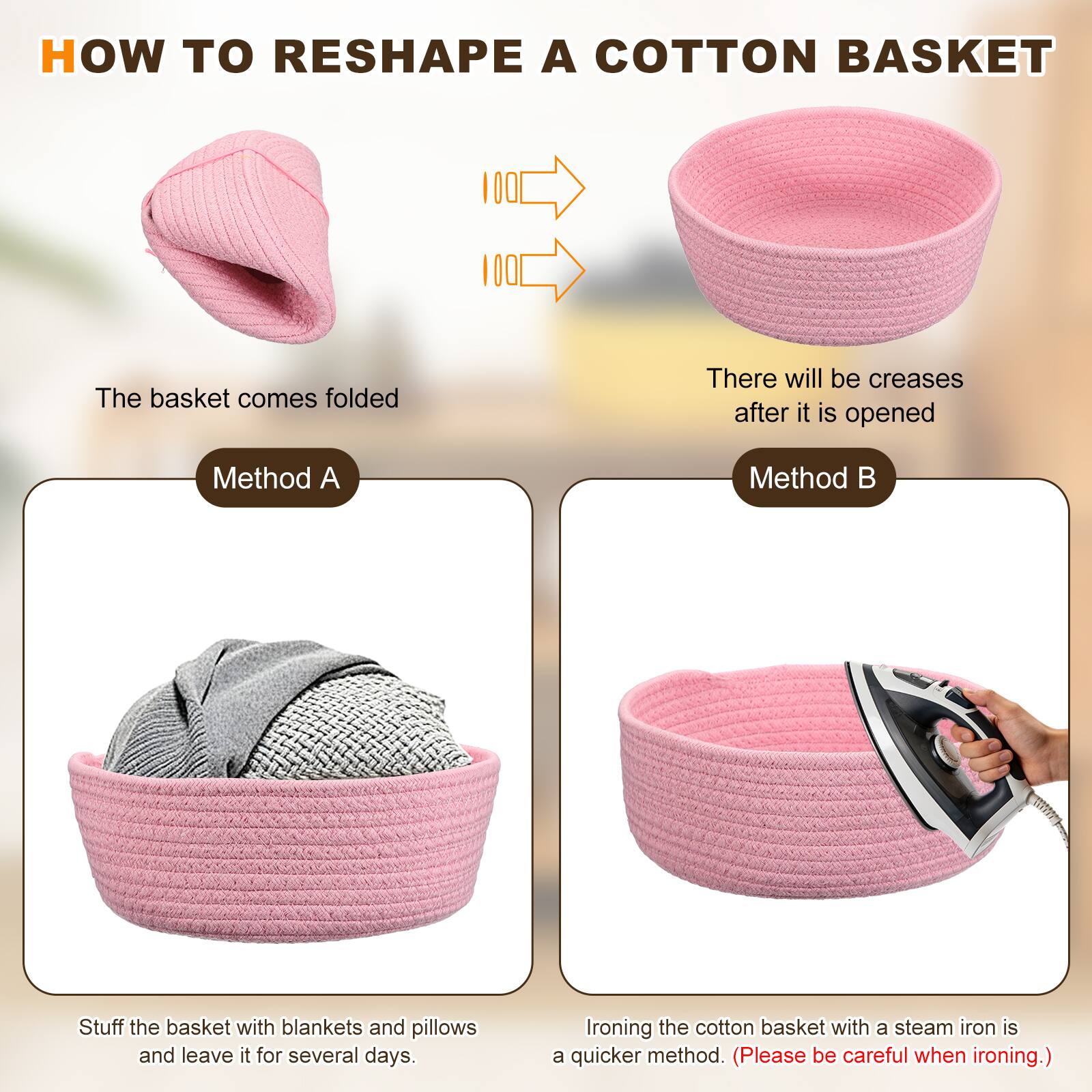 HOW TO RESHAPE A COTTON BASKET

The basket comes folded

There will be creases after it is opened

Method A

Stuff the basket with blankets and pillows and leave it for several days.

Method B

Ironing the cotton basket with a steam iron is a quicker method. (Please be careful when ironing.)