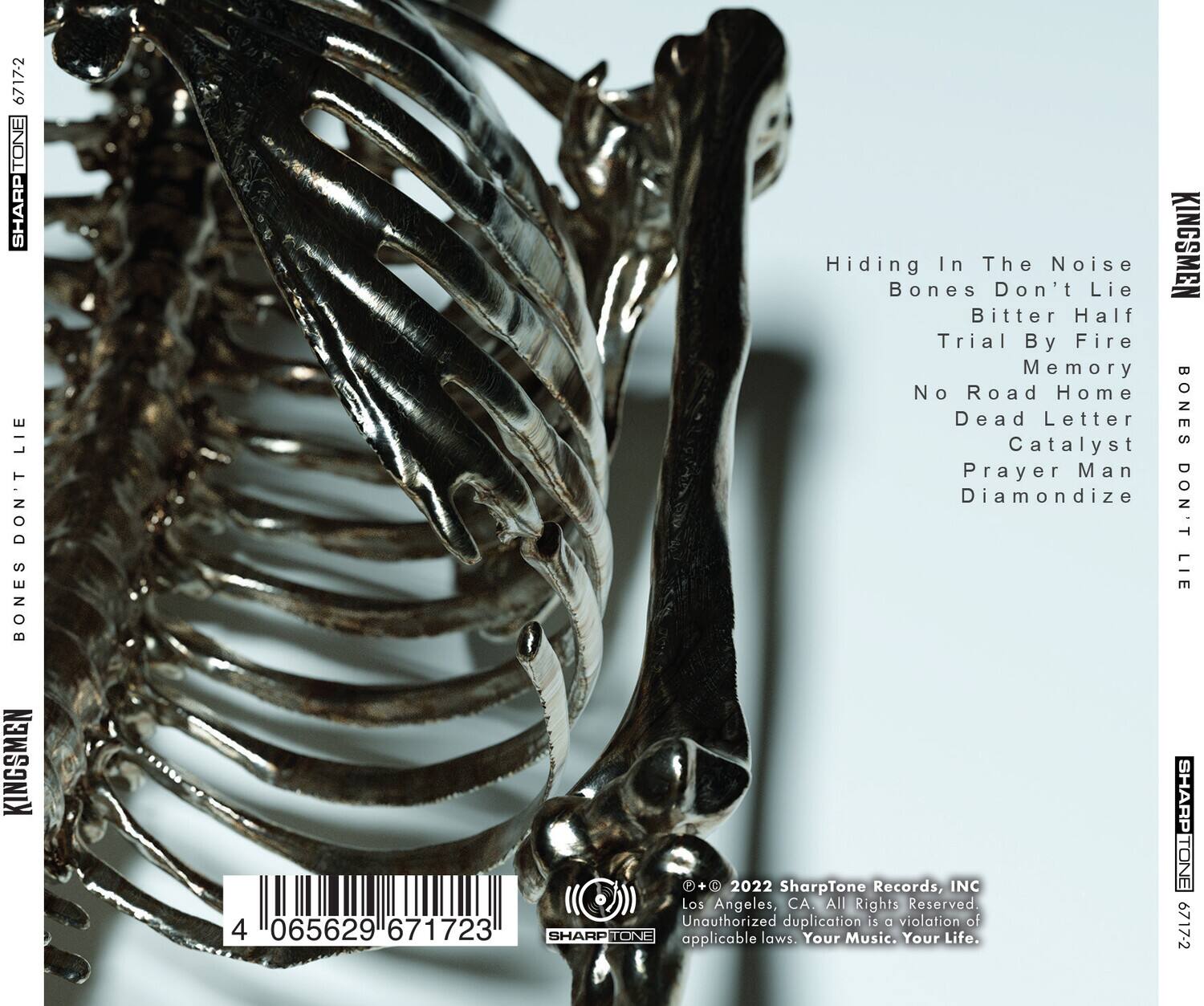 **Front Cover:**

- **Title:** Hiding In The Noise
- **Artist:** Bones Don't Lie
- **Tracks:**
  - Hiding In The Noise
  - Bones Don't Lie
  - Bitter Half
  - Trial By Fire
  - Memory
  - No Road Home
  - Dead Letter
  - Catalyst
  - Prayer Man
  - Diamondize

**Back Cover:**

- **Catalog Number:** 67172
- **Barcode:** 4 065629 671723
- **Label:** SharpTone Records, INC
- **Location:** Los Angeles, CA
- **Copyright:** © 2022 SharpTone Records, INC
- **Rights:** All Rights Reserved. Unauthorized duplication is a violation of applicable laws. Your Music. Your Life.
- **Logo:** SharpTone Records, INC

**Spine:**

- **Artist:** Kingsmen
- **Title:** Bones Don't Lie
- **Catalog Number:** 67172

**Additional Text:**

- **Bottom Left:** 4
- **Bottom Right:** SHARPTONE 67172