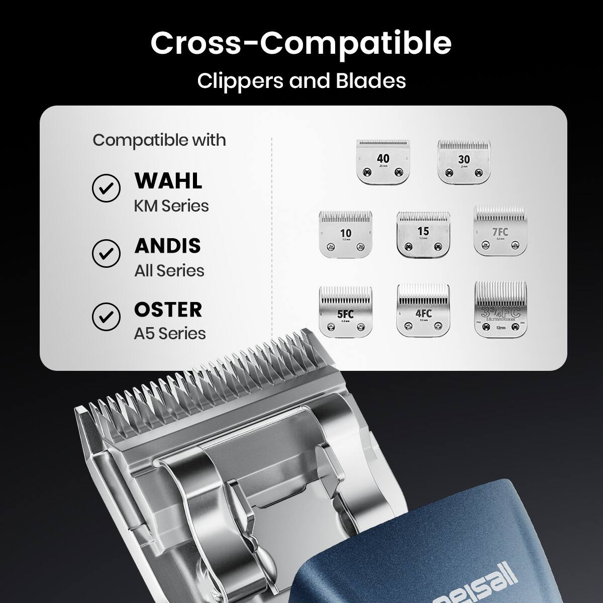 Cross-Compatible Clippers and Blades

Compatible with:
- WAHL KM Series
- ANDIS All Series
- OSTER A5 Series

Blades:
- 40
- 30
- 10
- 15
- 7FC
- 5FC
- 4FC
- 3FC