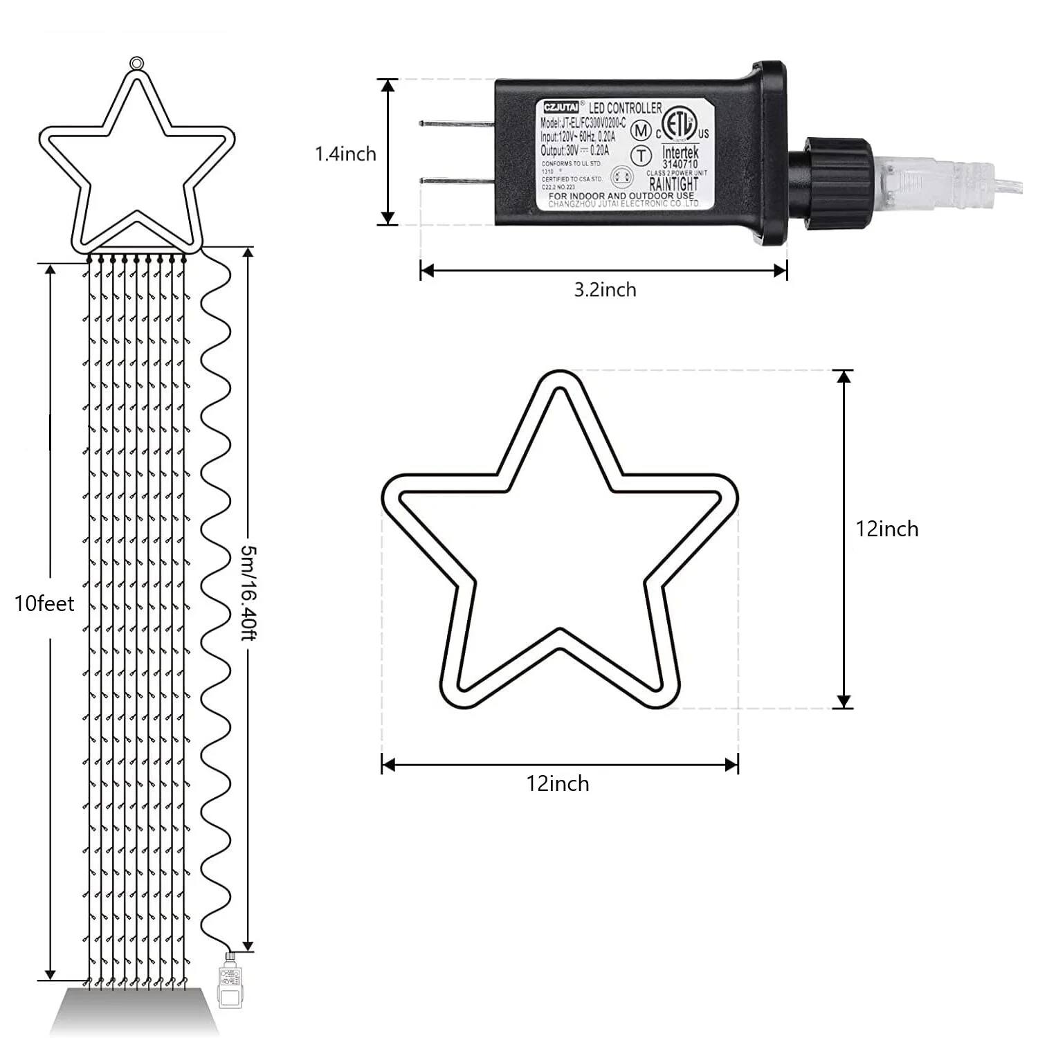 1.4 inch CIJUTA LED Controller  
Model: JT-ELFC3RVO200  
Input: 120V-240V AC  
Output: 30V 20A  
Intertek T 3140710  
1N FLASS  
RAINTIGHT FOR INDOOR AND OUTDOOR USE  
5m/16.40ft  
3.2 inch  
10 feet  
12 inch