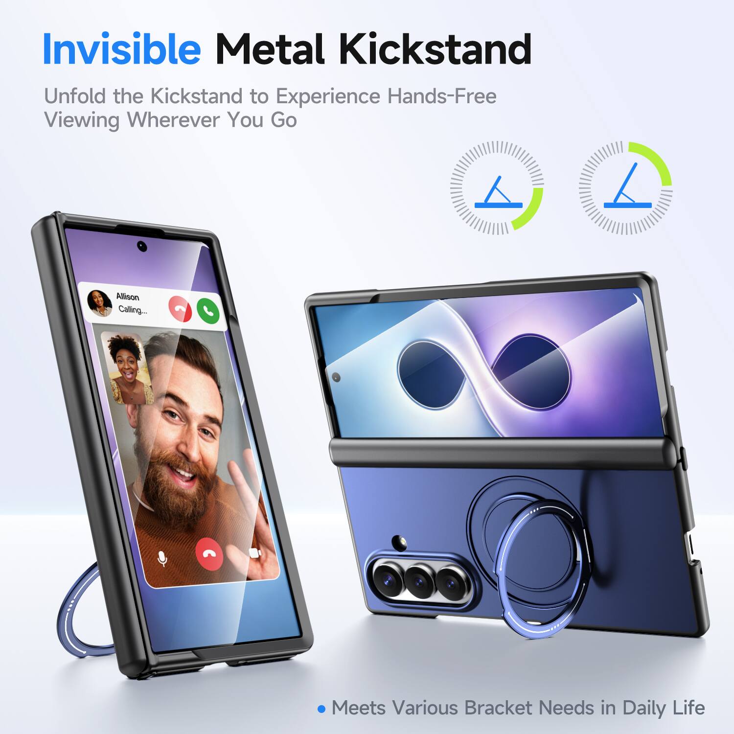 Invisible Metal Kickstand  
Unfold the Kickstand to Experience Hands-Free Viewing Wherever You Go  

Allison Calling...  

Meets Various Bracket Needs in Daily Life