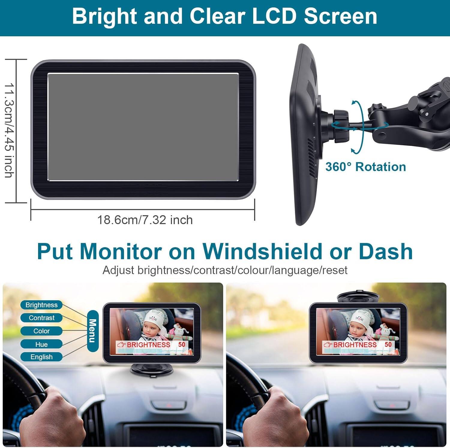 Bright and Clear LCD Screen  
11.3cm/4.45 inch  
18.6cm/7.32 inch  
360° Rotation  

Put Monitor on Windshield or Dash  
Adjust brightness/contrast/colour/language/reset  

Brightness  
Contrast  
Color  
Hue  
English  

BRIGHTNESS 50