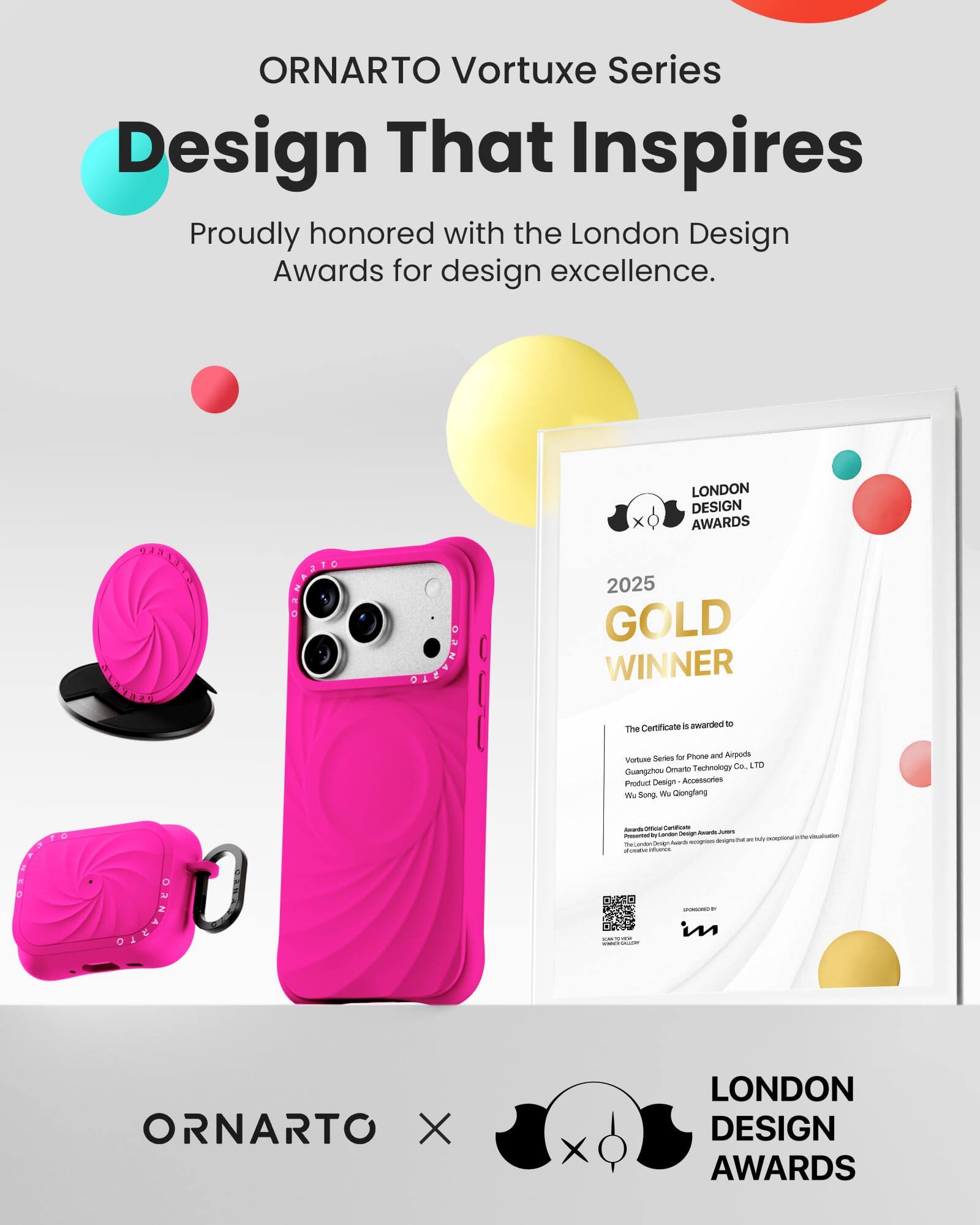 ORNARTO Vortuxe Series  
Design That Inspires  
Proudly honored with the London Design Awards for design excellence.

ORNARTO  
LONDON DESIGN AWARDS 2025 GOLD WINNER  
Certificate 5 awarded to The  
Vortuxe Series for Phone and Airpods  
ORNARTO Technology Co. LTD  
Guangzhou Product Design Accessories  
We Song Wu, Qiongfang  
Presented to exceptional designs/ther are TheCandon design SUBER infories SPONSORED in  
ORNARTO X  
LONDON DESIGN AWARDS