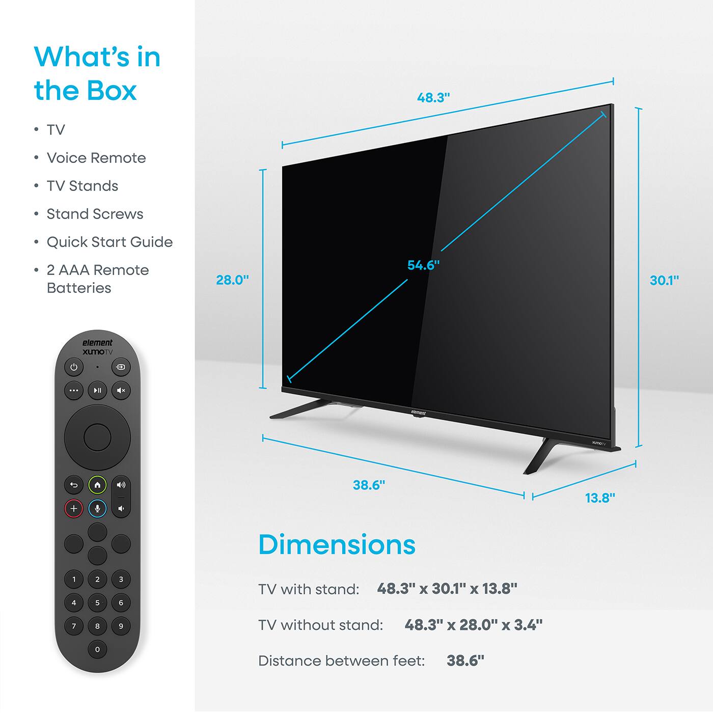 What's in the Box  
- TV  
- Voice Remote  
- TV Stands  
- Stand Screws  
- Quick Start Guide  
- 2 AAA Remote Batteries  

Dimensions  
TV with stand: 48.3" x 30.1" x 13.8"  
TV without stand: 48.3" x 28.0" x 3.4"  
Distance between feet: 38.6"