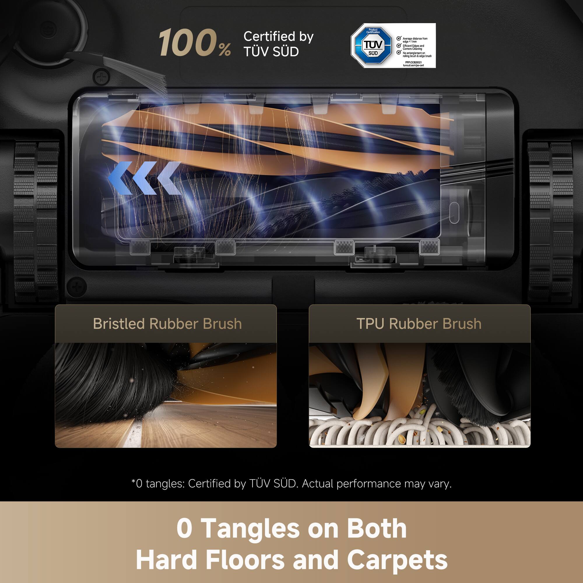 Certified by 100% TÜV SÜD.

Bristled Rubber Brush  
TPU Rubber Brush

*0 tangles: Certified by TÜV SÜD. Actual performance may vary.

0 Tangles on Both Hard Floors and Carpets
