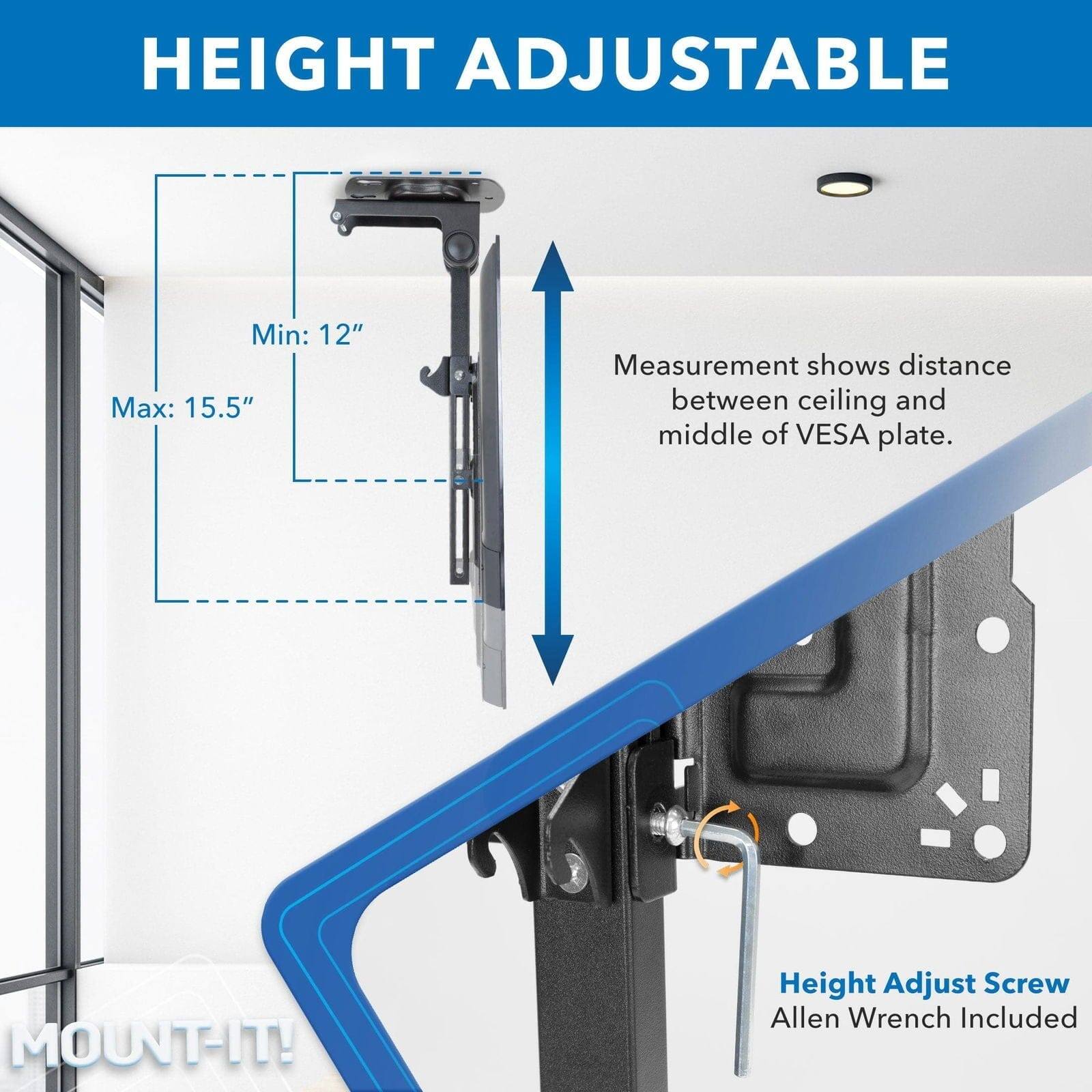 HEIGHT ADJUSTABLE

Min: 12"  
Max: 15.5"  
Measurement shows distance between ceiling and middle of VESA plate.

Height Adjust Screw  
Allen Wrench Included

MOUNT-IT!