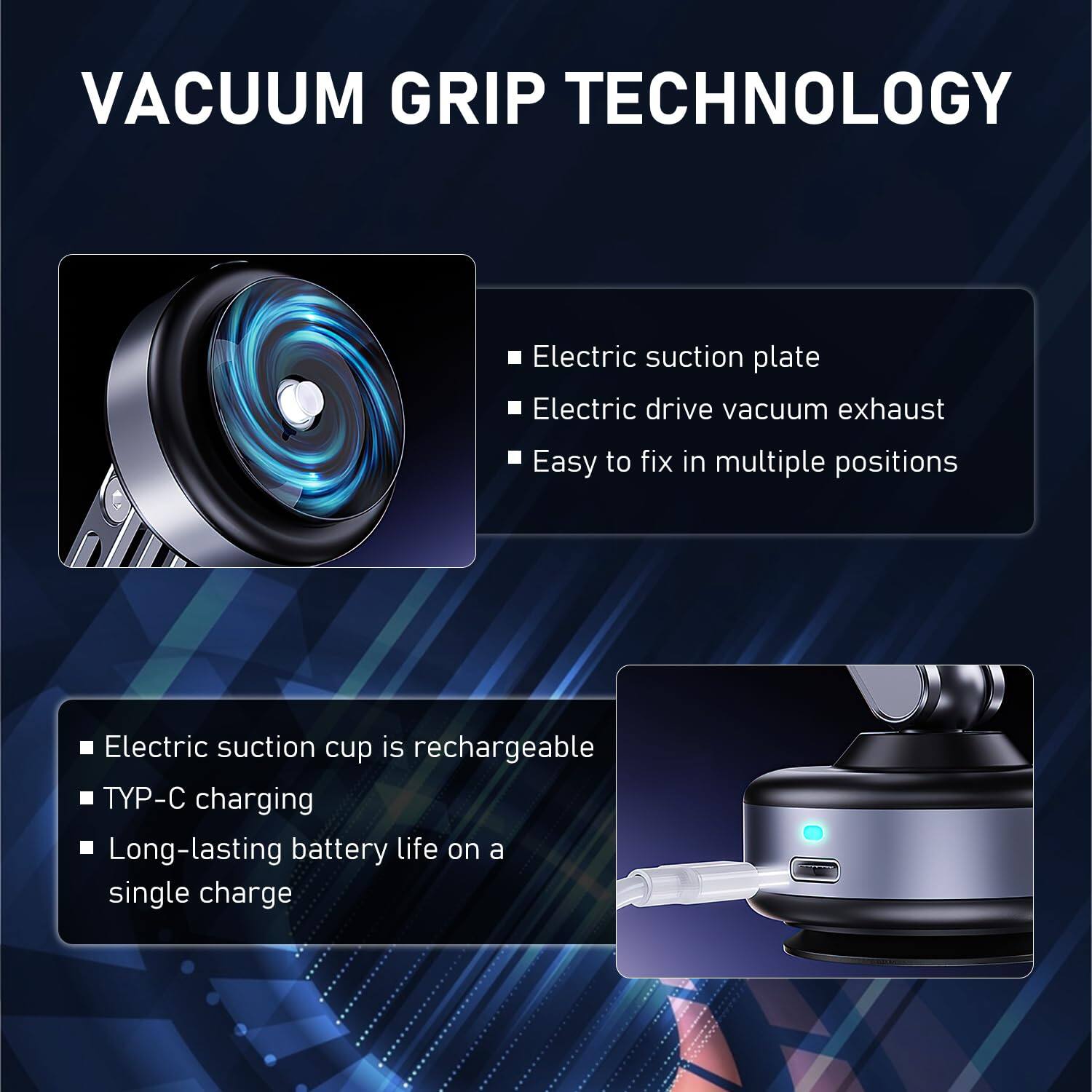 VACUUM GRIP TECHNOLOGY

- Electric suction plate
- Electric drive vacuum exhaust
- Easy to fix in multiple positions

- Electric suction cup is rechargeable
- TYP-C charging
- Long-lasting battery life on a single charge