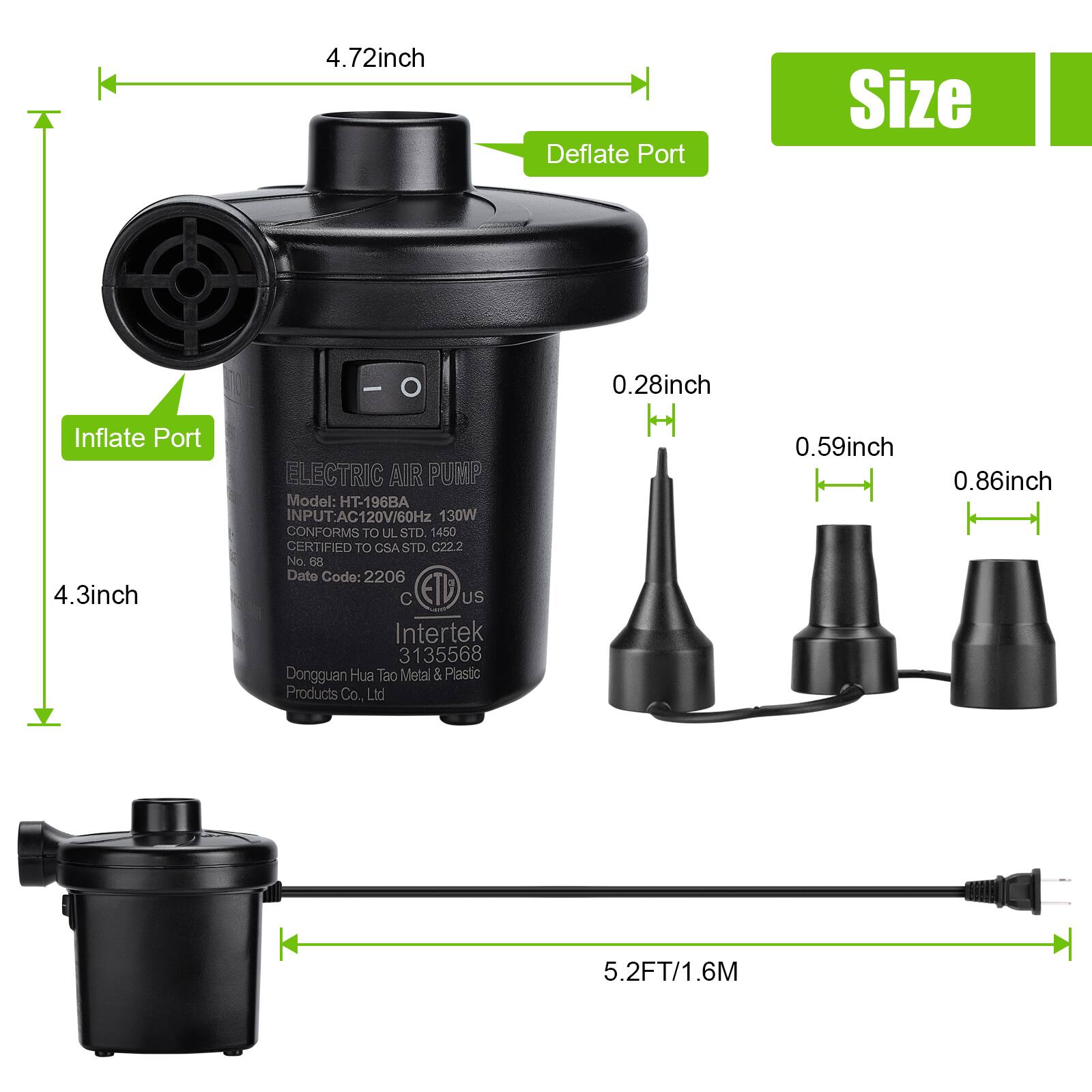 - **Inflate Port Size:** 4.3 inch
- **Deflate Port Size:** 4.72 inch
- **Nozzle Sizes:**
  - 0.28 inch
  - 0.59 inch
  - 0.86 inch
- **Cord Length:** 5.2 FT / 1.6 M
- **Model:** HT-196BA
- **Input:** AC120V/60Hz 130W
- **Conforms to UL STD 1450**
- **Certified to CSA STD. C22.2 No 68**
- **Date Code:** 2206
- **Intertek:** 3135568
- **Manufacturer:** Dongguan Hua Tao Metal & Plastic Products Co., Ltd