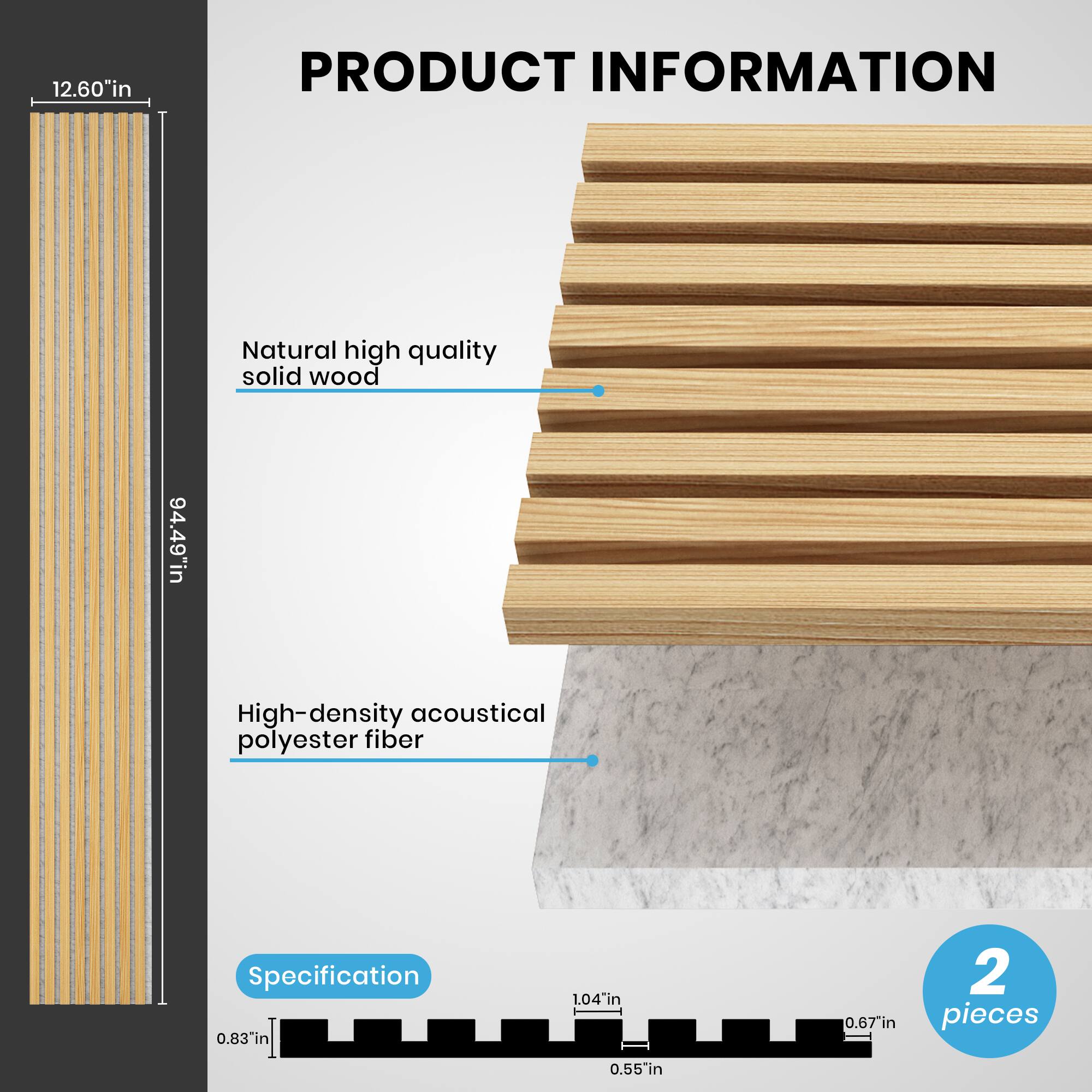 12.60" in  
PRODUCT INFORMATION  
Natural high quality solid wood  
94.49" in  
High-density acoustical polyester fiber  
Specification  
0.83" in  
1.04" in  
0.67" in  
2 pieces  
0.55" in