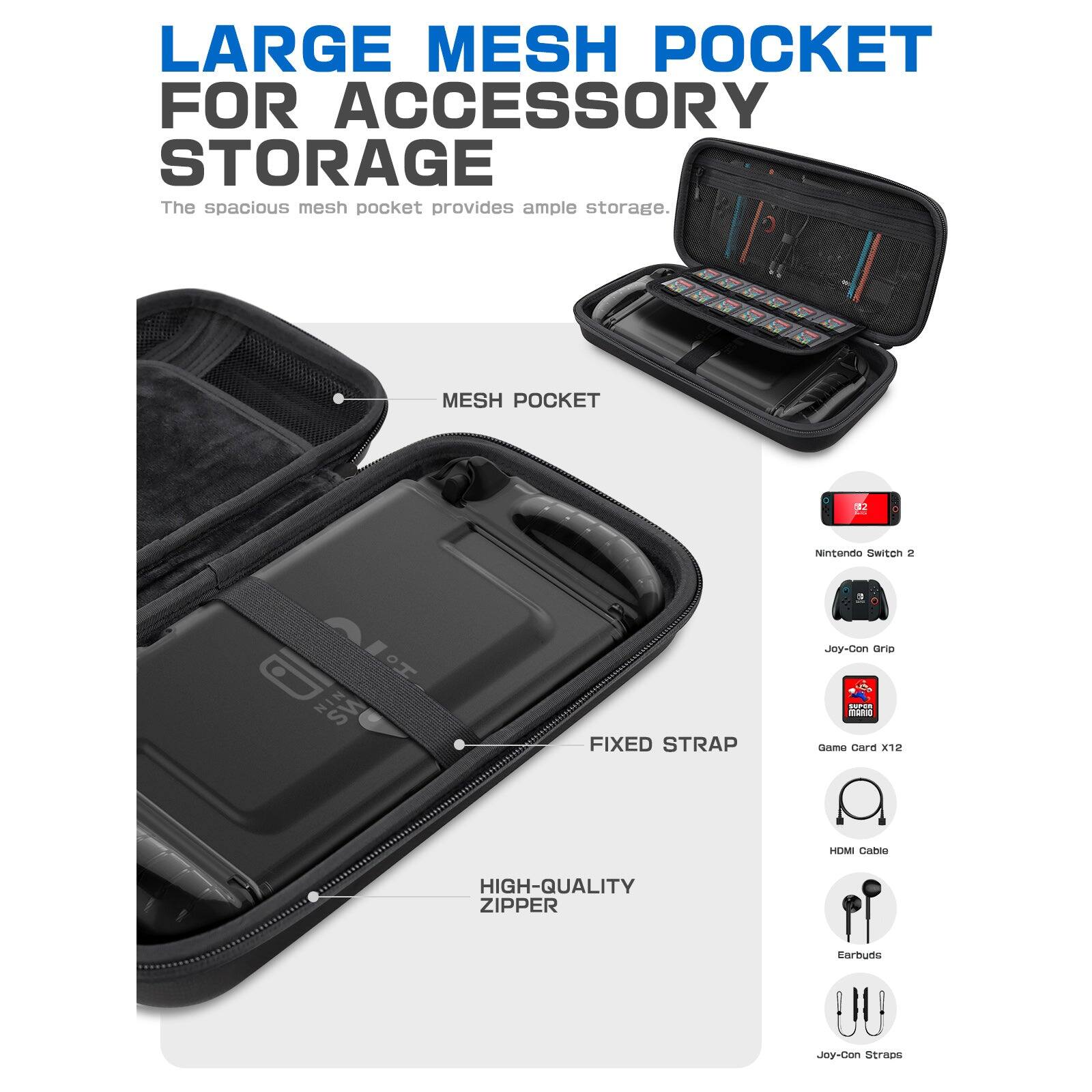 LARGE MESH POCKET FOR ACCESSORY STORAGE  
The spacious mesh pocket provides ample storage.  

MESH POCKET  
FIXED STRAP  
HIGH-QUALITY ZIPPER  

Nintendo Switch 2  
Joy-Con Grip  
Game Card x12  
HDMI Cable  
Earbuds  
Joy-Con Straps