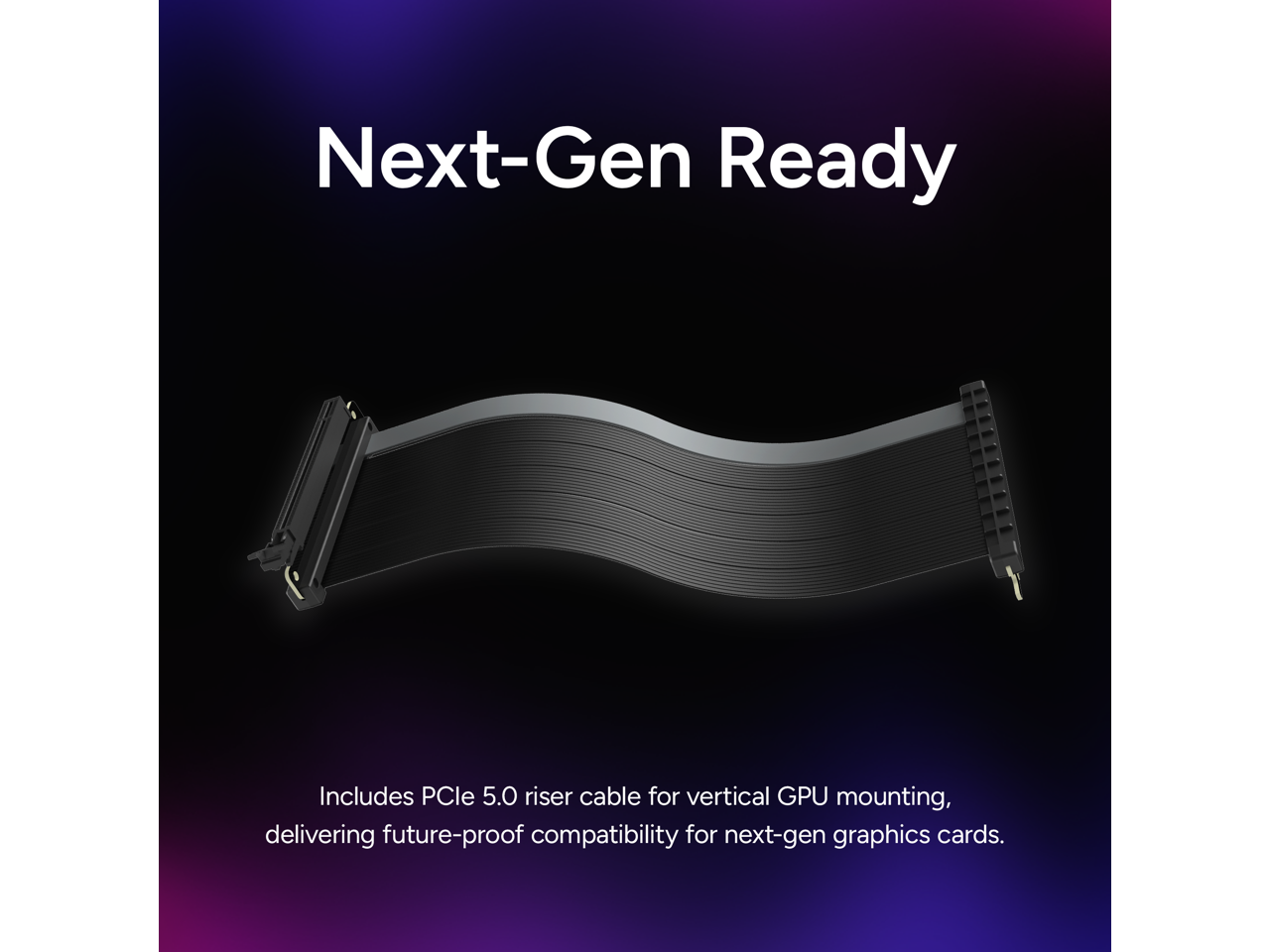 Next-Gen Ready

Includes PCIe 5.0 riser cable for vertical GPU mounting, delivering future-proof compatibility for next-gen graphics cards.