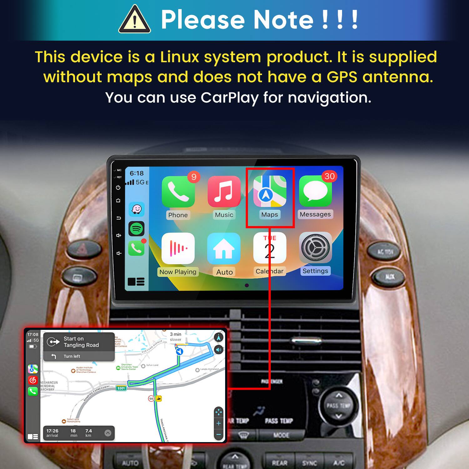 Please Note!!!
This device is a Linux system product. It is supplied without maps and does not have a GPS antenna. You can use CarPlay for navigation.

6:18 5G
9
30
Phone
Music
Maps
Messages
TUE
AC, TION
Now Playing
Auto
Calendar
Settings
MIX
17:08 In 5G
Start on Tangling Road
WAY
3 min slower
Turn left
- - a Carrovings Shanman Commun
Grumphen  Total assock
Salaki line
GSHANCUN REMORIAL ARCHWAY
 5301
17:26 arrival
Summe H (REAMO/TH.COM) 18 7.4 no km
AUTO
FAMIL MISCHAW
+ AR TEMP  REAN TEMP
PASS TEMP 300M REAR
SYNO
PASS TEMP V A/C