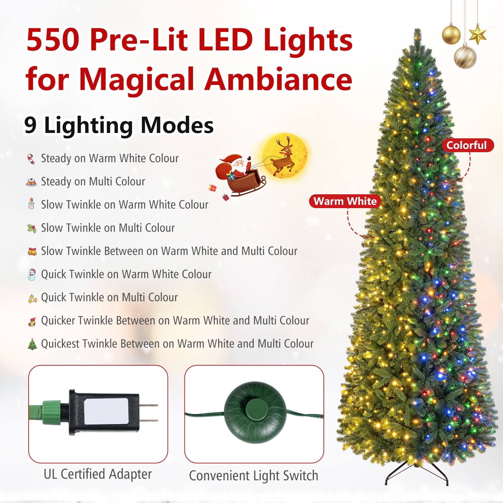 550 Pre-Lit LED Lights for Magical Ambiance

9 Lighting Modes
- Steady on Warm White Colour
- Steady on Multi Colour
- Slow Twinkle on Warm White Colour
- Slow Twinkle on Multi Colour
- Slow Twinkle Between on Warm White and Multi Colour
- Quick Twinkle on Warm White Colour
- Quick Twinkle on Multi Colour
- Quicker Twinkle Between on Warm White and Multi Colour
- Quickest Twinkle Between on Warm White and Multi Colour

UL Certified Adapter
Convenient Light Switch