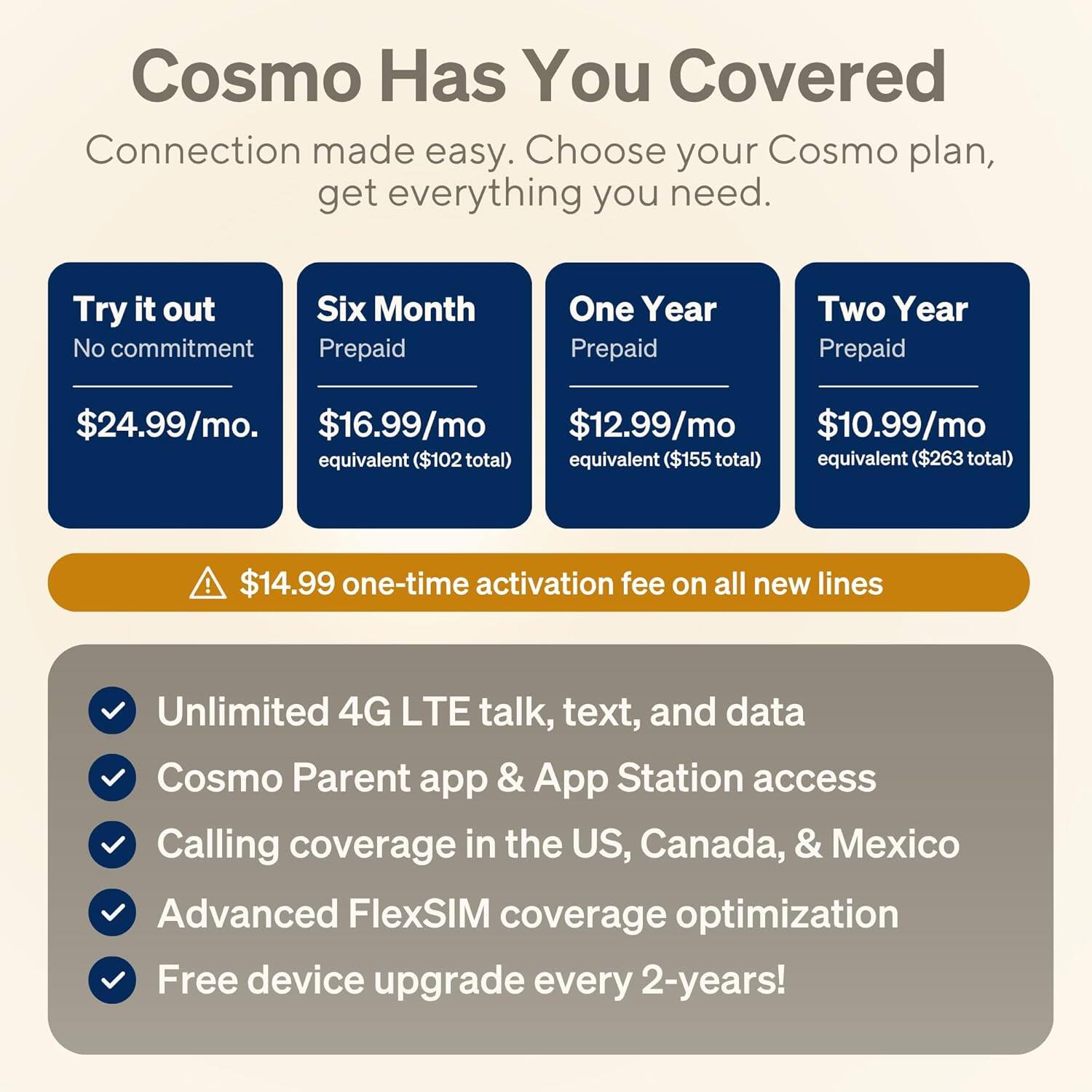 Cosmo Has You Covered

Connection made easy. Choose your Cosmo plan, get everything you need.

Try it out  
No commitment  
$24.99/mo.

Six Month Prepaid  
$16.99/mo  
equivalent ($102 total)

One Year Prepaid  
$12.99/mo  
equivalent ($155 total)

Two Year Prepaid  
$10.99/mo  
equivalent ($263 total)

$14.99 one-time activation fee on all new lines

- Unlimited 4G LTE talk, text, and data
- Cosmo Parent app & App Station access
- Calling coverage in the US, Canada, & Mexico
- Advanced FlexSIM coverage optimization
- Free device upgrade every 2-years!