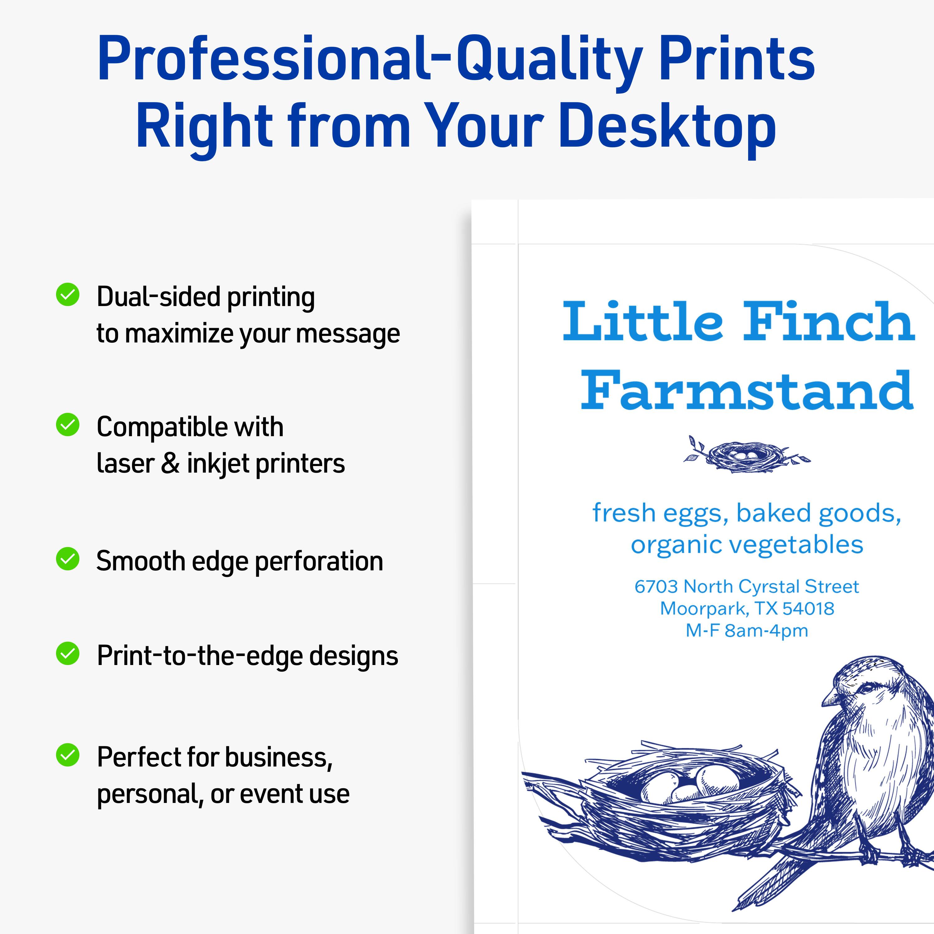 Professional-Quality Prints Right from Your Desktop

- Dual-sided printing to maximize your message
- Compatible with laser & inkjet printers
- Smooth edge perforation
- Print-to-the-edge designs
- Perfect for business, personal, or event use

Little Finch Farmstand

fresh eggs, baked goods, organic vegetables

6703 North Crystal Street  
Moorpark, TX 54018  
M-F 8am-4pm