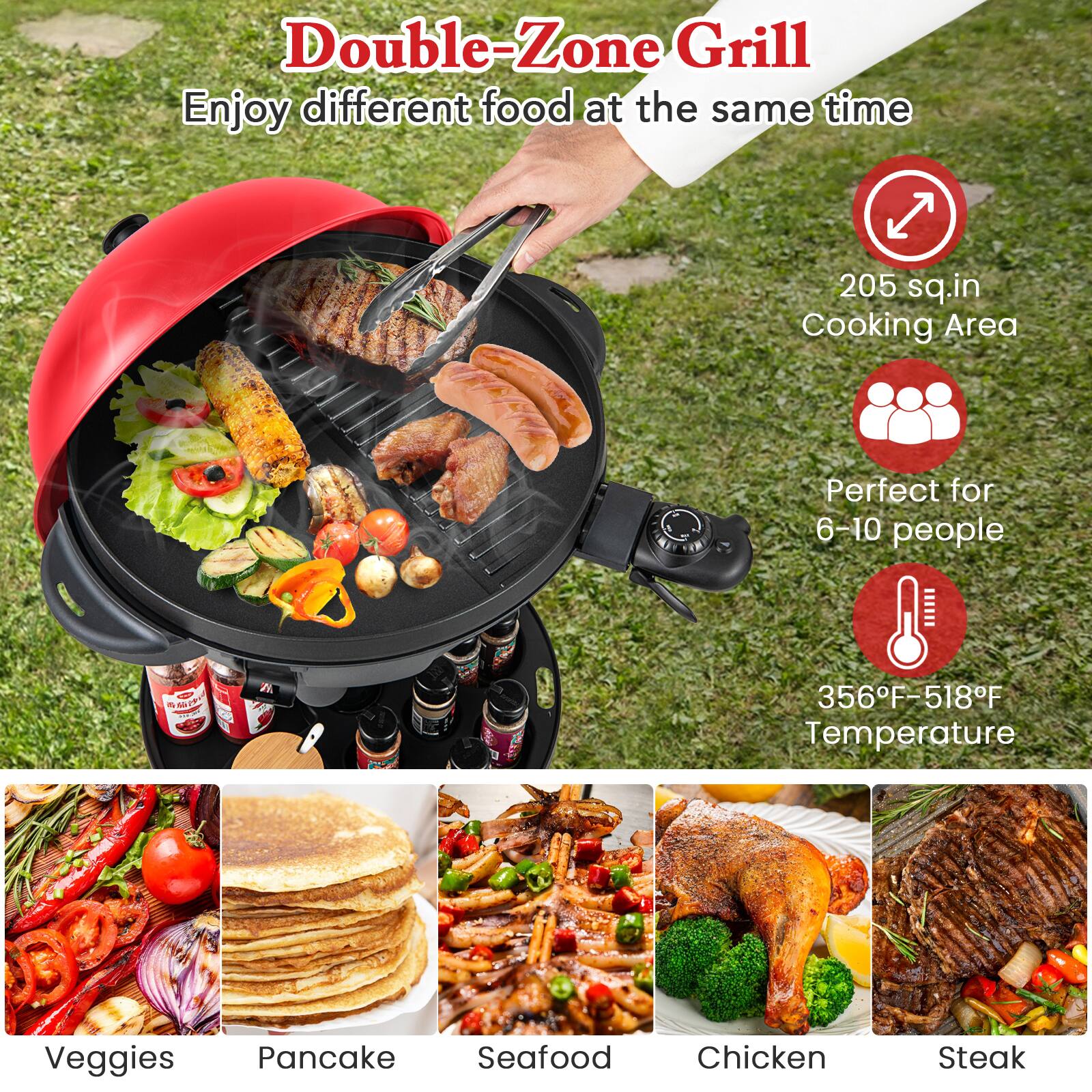 Double-Zone Grill  
Enjoy different food at the same time  

205 sq.in Cooking Area  
Perfect for 6-10 people  
356°F-518°F Temperature  

Veggies  
Pancake  
Seafood  
Chicken  
Steak