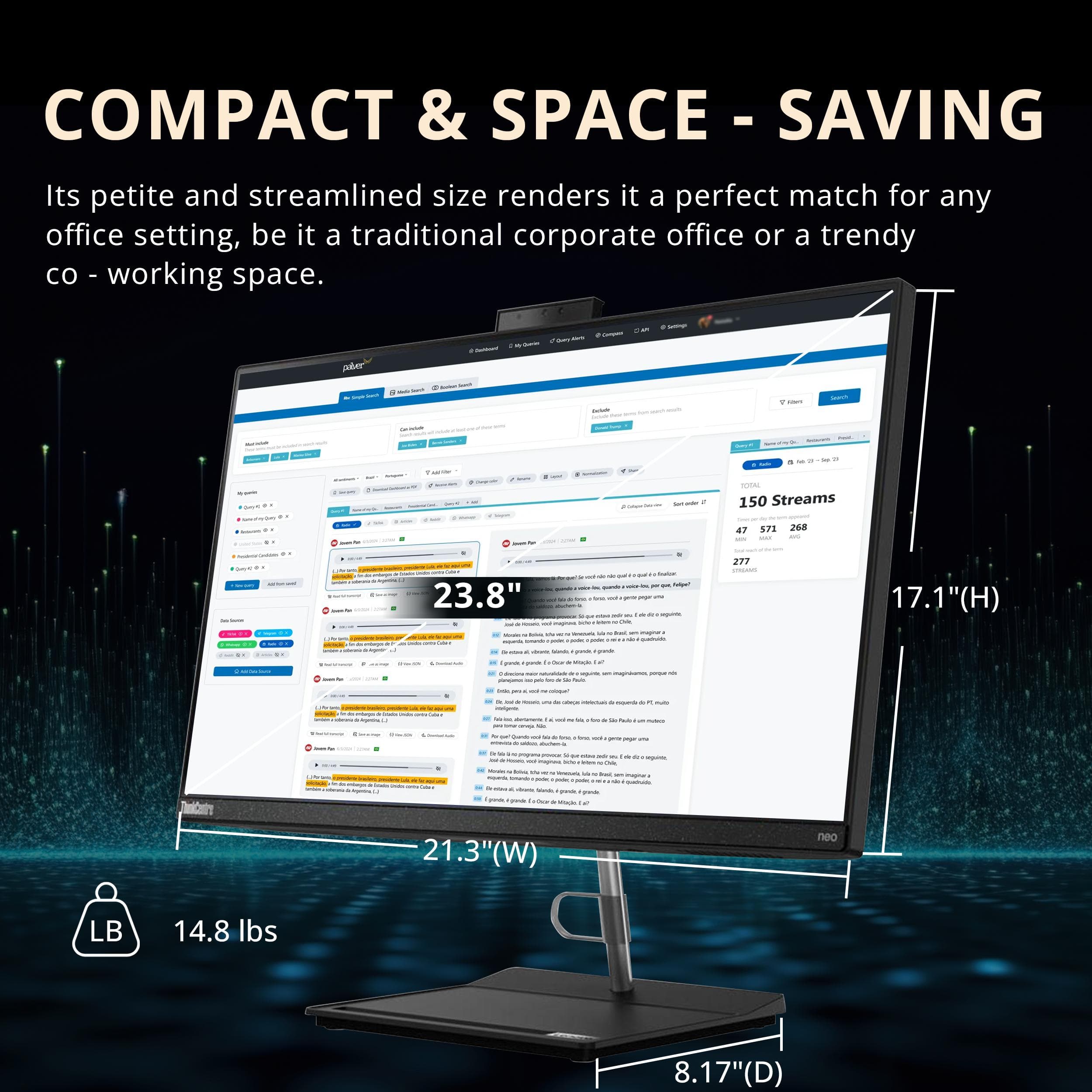 COMPACT & SPACE-SAVING
Its petite and streamlined size renders it a perfect match for any office setting, be it a traditional corporate office or a trendy co-working space.
- 23.8" (H)
- 21.3" (W)
- 17.1" (D)
- 14.8 lbs
150 Streams
47 571 268