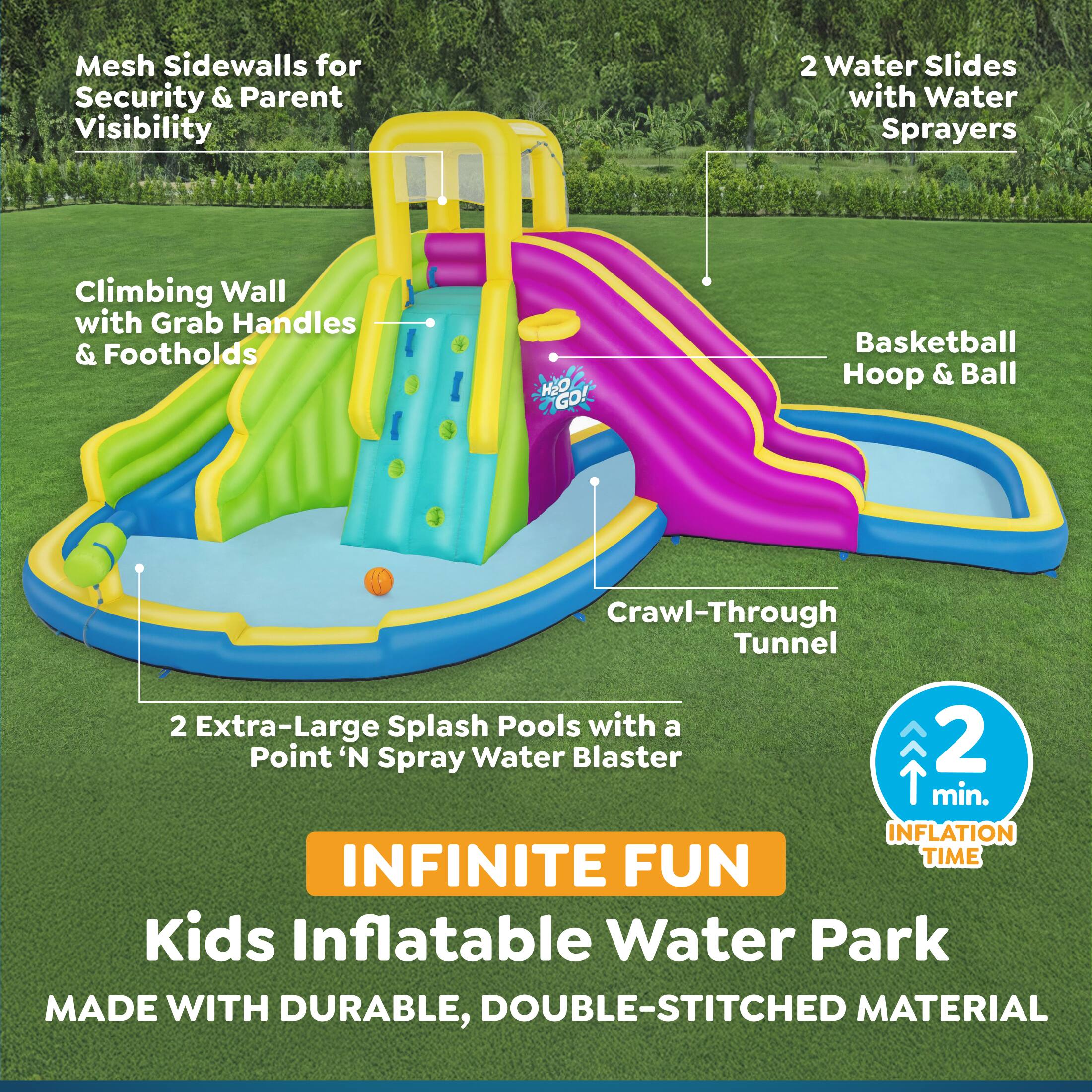 Mesh Sidewalls for Security & Parent Visibility  
2 Water Slides with Water Sprayers  
Climbing Wall with Grab Handles & Footholds  
GOL HEO Basketball Hoop & Ball  
Crawl-Through Tunnel  
2 Extra-Large Splash Pools with a Point 'N Spray Water Blaster  
2 min. INFLATION TIME  
INFINITE FUN  
Kids Inflatable Water Park  
MADE WITH DURABLE, DOUBLE-STITCHED MATERIAL