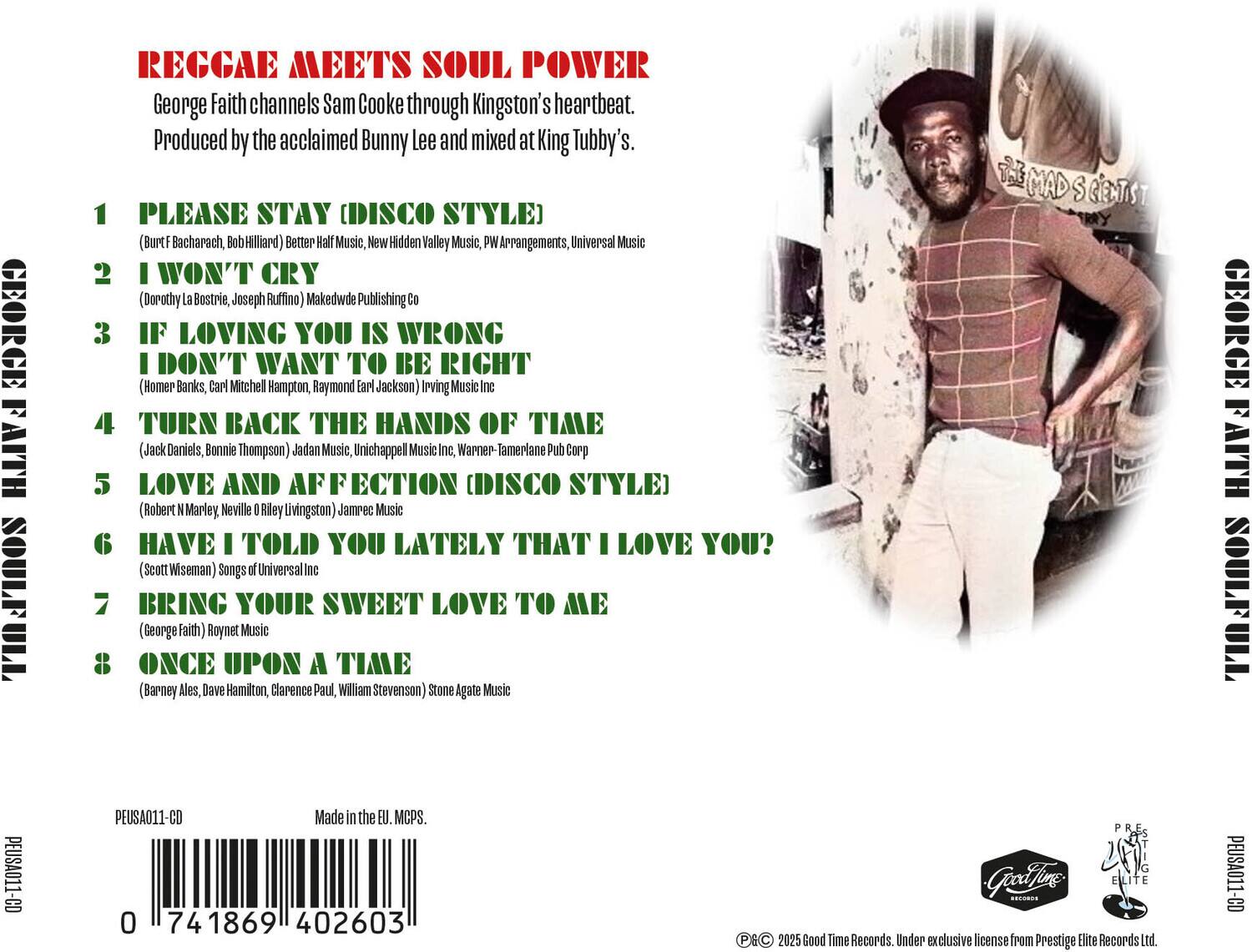 **REGGAE MEETS SOUL POWER**

George Faith channels Sam Cooke through Kingston's heartbeat. Produced by the acclaimed Bunny Lee and mixed at King Tubby's.

1. **PLEASE STAY (DISCO STYLE)**  
   (Burt Bacharach, Bob Hilliard)  
   Better Half Music, New Hidden Valley Music, PW Arrangements, Universal Music

2. **I WON'T CRY**  
   (Dorothy La Bostrie, Joseph Ruffino)  
   Makedwde Publishing Co

3. **IF LOVING YOU IS WRONG I DON'T WANT TO BE RIGHT**  
   (Homer Banks, Carl Mitchell Hampton, Raymond Earl Jackson)  
   Irving Music Inc, Warner-Tamerlane Pub Corp

4. **TURN BACK THE HANDS OF TIME**  
   (Jack Daniels, Bonnie Thompson)  
   Jadan Music, Unichappel Music Inc, Tamerlane Pub Corp

5. **LOVE AND AFFECTION (DISCO STYLE)**  
   (Robert N Marley, Neville O Riley Livingston)  
   Jamrec Music

6. **HAVE I TOLD YOU LATELY THAT I LOVE YOU?**  
   (Scott Wiseman)  
   Songs